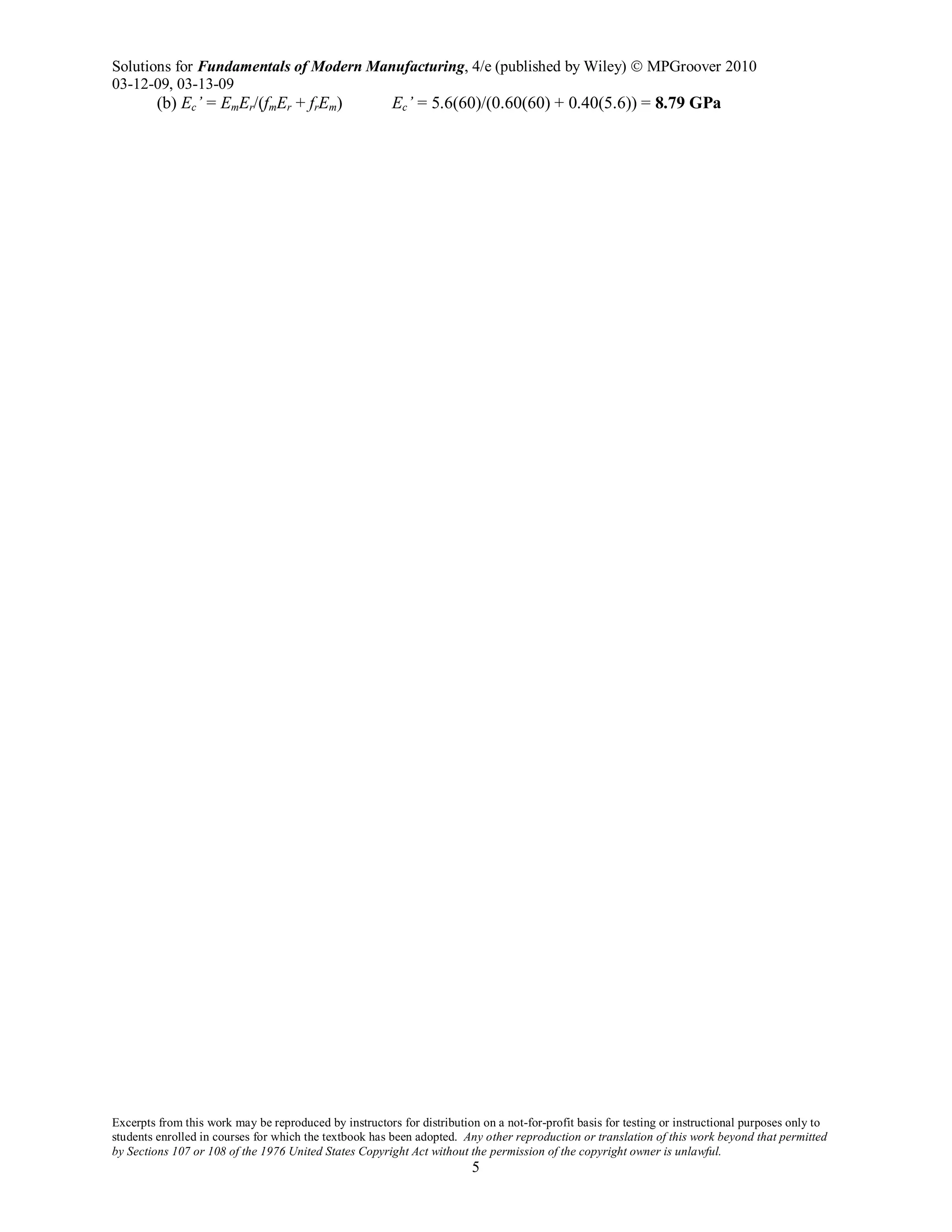 Solutions for Fundamentals of Modern Manufacturing, 4/e (published by Wiley)  MPGroover 2010
03-12-09, 03-13-09
Excerpts from this work may be reproduced by instructors for distribution on a not-for-profit basis for testing or instructional purposes only to
students enrolled in courses for which the textbook has been adopted. Any other reproduction or translation of this work beyond that permitted
by Sections 107 or 108 of the 1976 United States Copyright Act without the permission of the copyright owner is unlawful.
5
(b) Ec’ = EmEr/(fmEr + frEm) Ec’ = 5.6(60)/(0.60(60) + 0.40(5.6)) = 8.79 GPa
 