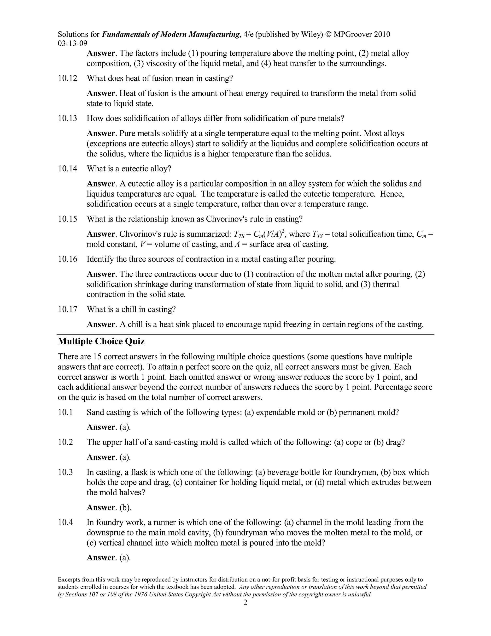 Solutions for Fundamentals of Modern Manufacturing, 4/e (published by Wiley)  MPGroover 2010
03-13-09
Excerpts from this work may be reproduced by instructors for distribution on a not-for-profit basis for testing or instructional purposes only to
students enrolled in courses for which the textbook has been adopted. Any other reproduction or translation of this work beyond that permitted
by Sections 107 or 108 of the 1976 United States Copyright Act without the permission of the copyright owner is unlawful.
2
Answer. The factors include (1) pouring temperature above the melting point, (2) metal alloy
composition, (3) viscosity of the liquid metal, and (4) heat transfer to the surroundings.
10.12 What does heat of fusion mean in casting?
Answer. Heat of fusion is the amount of heat energy required to transform the metal from solid
state to liquid state.
10.13 How does solidification of alloys differ from solidification of pure metals?
Answer. Pure metals solidify at a single temperature equal to the melting point. Most alloys
(exceptions are eutectic alloys) start to solidify at the liquidus and complete solidification occurs at
the solidus, where the liquidus is a higher temperature than the solidus.
10.14 What is a eutectic alloy?
Answer. A eutectic alloy is a particular composition in an alloy system for which the solidus and
liquidus temperatures are equal. The temperature is called the eutectic temperature. Hence,
solidification occurs at a single temperature, rather than over a temperature range.
10.15 What is the relationship known as Chvorinov's rule in casting?
Answer. Chvorinov's rule is summarized: TTS = Cm(V/A)2
, where TTS = total solidification time, Cm =
mold constant, V = volume of casting, and A = surface area of casting.
10.16 Identify the three sources of contraction in a metal casting after pouring.
Answer. The three contractions occur due to (1) contraction of the molten metal after pouring, (2)
solidification shrinkage during transformation of state from liquid to solid, and (3) thermal
contraction in the solid state.
10.17 What is a chill in casting?
Answer. A chill is a heat sink placed to encourage rapid freezing in certain regions of the casting.
Multiple Choice Quiz
There are 15 correct answers in the following multiple choice questions (some questions have multiple
answers that are correct). To attain a perfect score on the quiz, all correct answers must be given. Each
correct answer is worth 1 point. Each omitted answer or wrong answer reduces the score by 1 point, and
each additional answer beyond the correct number of answers reduces the score by 1 point. Percentage score
on the quiz is based on the total number of correct answers.
10.1 Sand casting is which of the following types: (a) expendable mold or (b) permanent mold?
Answer. (a).
10.2 The upper half of a sand-casting mold is called which of the following: (a) cope or (b) drag?
Answer. (a).
10.3 In casting, a flask is which one of the following: (a) beverage bottle for foundrymen, (b) box which
holds the cope and drag, (c) container for holding liquid metal, or (d) metal which extrudes between
the mold halves?
Answer. (b).
10.4 In foundry work, a runner is which one of the following: (a) channel in the mold leading from the
downsprue to the main mold cavity, (b) foundryman who moves the molten metal to the mold, or
(c) vertical channel into which molten metal is poured into the mold?
Answer. (a).
 