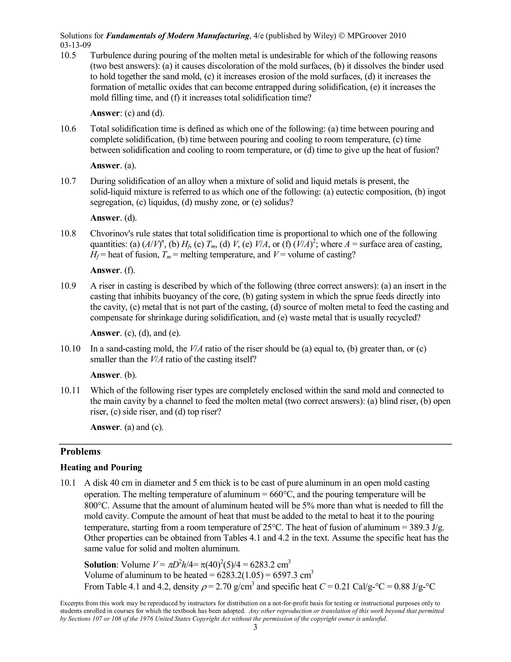Solutions for Fundamentals of Modern Manufacturing, 4/e (published by Wiley)  MPGroover 2010
03-13-09
Excerpts from this work may be reproduced by instructors for distribution on a not-for-profit basis for testing or instructional purposes only to
students enrolled in courses for which the textbook has been adopted. Any other reproduction or translation of this work beyond that permitted
by Sections 107 or 108 of the 1976 United States Copyright Act without the permission of the copyright owner is unlawful.
3
10.5 Turbulence during pouring of the molten metal is undesirable for which of the following reasons
(two best answers): (a) it causes discoloration of the mold surfaces, (b) it dissolves the binder used
to hold together the sand mold, (c) it increases erosion of the mold surfaces, (d) it increases the
formation of metallic oxides that can become entrapped during solidification, (e) it increases the
mold filling time, and (f) it increases total solidification time?
Answer: (c) and (d).
10.6 Total solidification time is defined as which one of the following: (a) time between pouring and
complete solidification, (b) time between pouring and cooling to room temperature, (c) time
between solidification and cooling to room temperature, or (d) time to give up the heat of fusion?
Answer. (a).
10.7 During solidification of an alloy when a mixture of solid and liquid metals is present, the
solid-liquid mixture is referred to as which one of the following: (a) eutectic composition, (b) ingot
segregation, (c) liquidus, (d) mushy zone, or (e) solidus?
Answer. (d).
10.8 Chvorinov's rule states that total solidification time is proportional to which one of the following
quantities: (a) (A/V)n
, (b) Hf, (c) Tm, (d) V, (e) V/A, or (f) (V/A)2
; where A = surface area of casting,
Hf = heat of fusion, Tm = melting temperature, and V = volume of casting?
Answer. (f).
10.9 A riser in casting is described by which of the following (three correct answers): (a) an insert in the
casting that inhibits buoyancy of the core, (b) gating system in which the sprue feeds directly into
the cavity, (c) metal that is not part of the casting, (d) source of molten metal to feed the casting and
compensate for shrinkage during solidification, and (e) waste metal that is usually recycled?
Answer. (c), (d), and (e).
10.10 In a sand-casting mold, the V/A ratio of the riser should be (a) equal to, (b) greater than, or (c)
smaller than the V/A ratio of the casting itself?
Answer. (b).
10.11 Which of the following riser types are completely enclosed within the sand mold and connected to
the main cavity by a channel to feed the molten metal (two correct answers): (a) blind riser, (b) open
riser, (c) side riser, and (d) top riser?
Answer. (a) and (c).
Problems
Heating and Pouring
10.1 A disk 40 cm in diameter and 5 cm thick is to be cast of pure aluminum in an open mold casting
operation. The melting temperature of aluminum = 660°C, and the pouring temperature will be
800°C. Assume that the amount of aluminum heated will be 5% more than what is needed to fill the
mold cavity. Compute the amount of heat that must be added to the metal to heat it to the pouring
temperature, starting from a room temperature of 25°C. The heat of fusion of aluminum = 389.3 J/g.
Other properties can be obtained from Tables 4.1 and 4.2 in the text. Assume the specific heat has the
same value for solid and molten aluminum.
Solution: Volume V = πD2
h/4= π(40)2
(5)/4 = 6283.2 cm3
Volume of aluminum to be heated = 6283.2(1.05) = 6597.3 cm3
From Table 4.1 and 4.2, density ρ = 2.70 g/cm3
and specific heat C = 0.21 Cal/g-°C = 0.88 J/g-°C
 