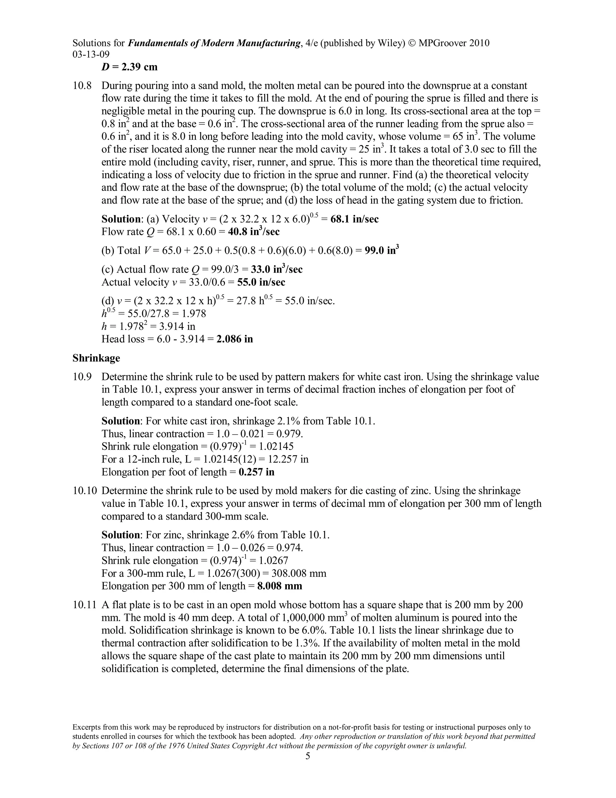 Solutions for Fundamentals of Modern Manufacturing, 4/e (published by Wiley)  MPGroover 2010
03-13-09
Excerpts from this work may be reproduced by instructors for distribution on a not-for-profit basis for testing or instructional purposes only to
students enrolled in courses for which the textbook has been adopted. Any other reproduction or translation of this work beyond that permitted
by Sections 107 or 108 of the 1976 United States Copyright Act without the permission of the copyright owner is unlawful.
5
D = 2.39 cm
10.8 During pouring into a sand mold, the molten metal can be poured into the downsprue at a constant
flow rate during the time it takes to fill the mold. At the end of pouring the sprue is filled and there is
negligible metal in the pouring cup. The downsprue is 6.0 in long. Its cross-sectional area at the top =
0.8 in2
and at the base = 0.6 in2
. The cross-sectional area of the runner leading from the sprue also =
0.6 in2
, and it is 8.0 in long before leading into the mold cavity, whose volume = 65 in3
. The volume
of the riser located along the runner near the mold cavity = 25 in3
. It takes a total of 3.0 sec to fill the
entire mold (including cavity, riser, runner, and sprue. This is more than the theoretical time required,
indicating a loss of velocity due to friction in the sprue and runner. Find (a) the theoretical velocity
and flow rate at the base of the downsprue; (b) the total volume of the mold; (c) the actual velocity
and flow rate at the base of the sprue; and (d) the loss of head in the gating system due to friction.
Solution: (a) Velocity v = (2 x 32.2 x 12 x 6.0)0.5
= 68.1 in/sec
Flow rate Q = 68.1 x 0.60 = 40.8 in3
/sec
(b) Total V = 65.0 + 25.0 + 0.5(0.8 + 0.6)(6.0) + 0.6(8.0) = 99.0 in3
(c) Actual flow rate Q = 99.0/3 = 33.0 in3
/sec
Actual velocity v = 33.0/0.6 = 55.0 in/sec
(d) v = (2 x 32.2 x 12 x h)0.5
= 27.8 h0.5
= 55.0 in/sec.
h0.5
= 55.0/27.8 = 1.978
h = 1.9782
= 3.914 in
Head loss = 6.0 - 3.914 = 2.086 in
Shrinkage
10.9 Determine the shrink rule to be used by pattern makers for white cast iron. Using the shrinkage value
in Table 10.1, express your answer in terms of decimal fraction inches of elongation per foot of
length compared to a standard one-foot scale.
Solution: For white cast iron, shrinkage 2.1% from Table 10.1.
Thus, linear contraction = 1.0 – 0.021 = 0.979.
Shrink rule elongation = (0.979)-1
= 1.02145
For a 12-inch rule, L = 1.02145(12) = 12.257 in
Elongation per foot of length = 0.257 in
10.10 Determine the shrink rule to be used by mold makers for die casting of zinc. Using the shrinkage
value in Table 10.1, express your answer in terms of decimal mm of elongation per 300 mm of length
compared to a standard 300-mm scale.
Solution: For zinc, shrinkage 2.6% from Table 10.1.
Thus, linear contraction = 1.0 – 0.026 = 0.974.
Shrink rule elongation = (0.974)-1
= 1.0267
For a 300-mm rule, L = 1.0267(300) = 308.008 mm
Elongation per 300 mm of length = 8.008 mm
10.11 A flat plate is to be cast in an open mold whose bottom has a square shape that is 200 mm by 200
mm. The mold is 40 mm deep. A total of 1,000,000 mm3
of molten aluminum is poured into the
mold. Solidification shrinkage is known to be 6.0%. Table 10.1 lists the linear shrinkage due to
thermal contraction after solidification to be 1.3%. If the availability of molten metal in the mold
allows the square shape of the cast plate to maintain its 200 mm by 200 mm dimensions until
solidification is completed, determine the final dimensions of the plate.
 