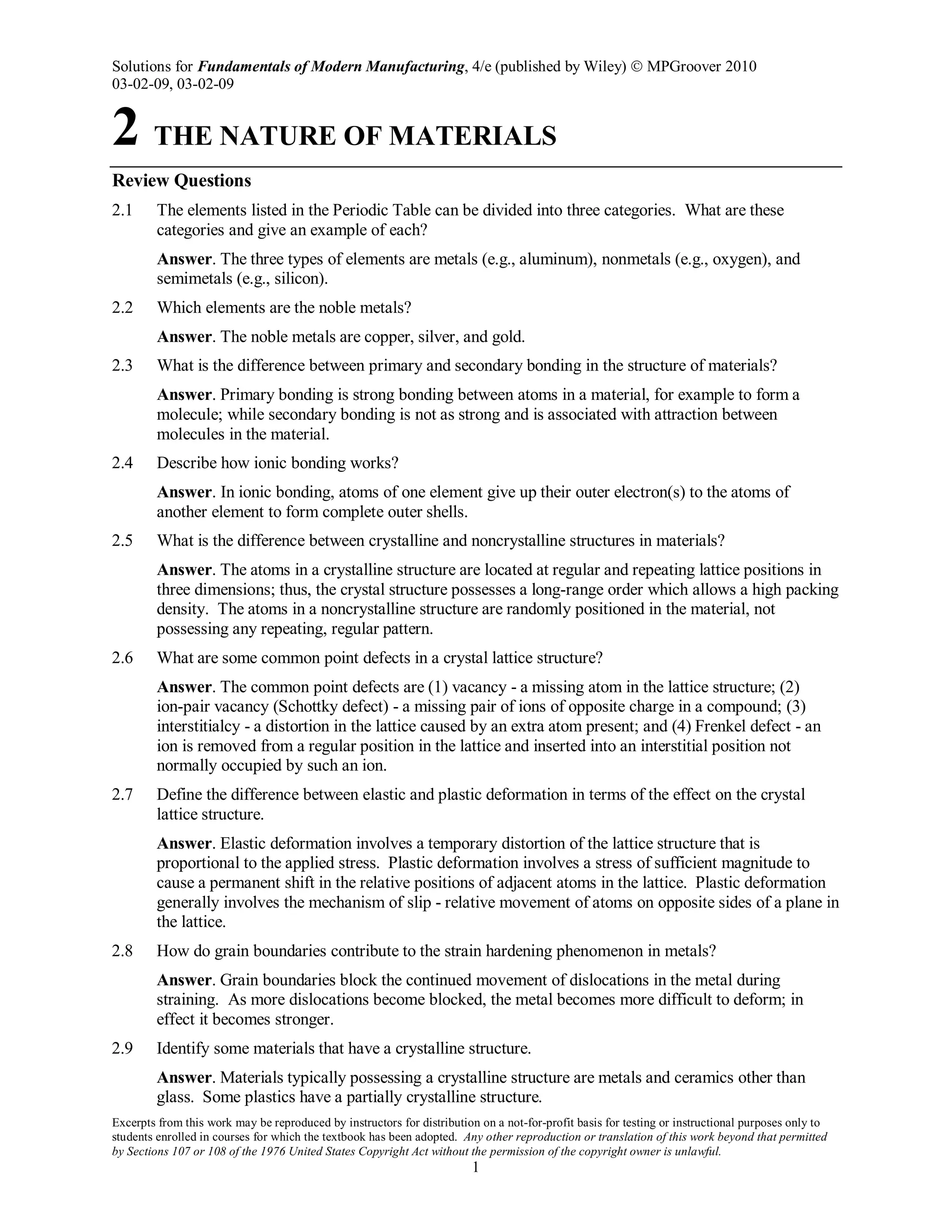 Solutions for Fundamentals of Modern Manufacturing, 4/e (published by Wiley)  MPGroover 2010
03-02-09, 03-02-09
Excerpts from this work may be reproduced by instructors for distribution on a not-for-profit basis for testing or instructional purposes only to
students enrolled in courses for which the textbook has been adopted. Any other reproduction or translation of this work beyond that permitted
by Sections 107 or 108 of the 1976 United States Copyright Act without the permission of the copyright owner is unlawful.
1
2 THE NATURE OF MATERIALS
Review Questions
2.1 The elements listed in the Periodic Table can be divided into three categories. What are these
categories and give an example of each?
Answer. The three types of elements are metals (e.g., aluminum), nonmetals (e.g., oxygen), and
semimetals (e.g., silicon).
2.2 Which elements are the noble metals?
Answer. The noble metals are copper, silver, and gold.
2.3 What is the difference between primary and secondary bonding in the structure of materials?
Answer. Primary bonding is strong bonding between atoms in a material, for example to form a
molecule; while secondary bonding is not as strong and is associated with attraction between
molecules in the material.
2.4 Describe how ionic bonding works?
Answer. In ionic bonding, atoms of one element give up their outer electron(s) to the atoms of
another element to form complete outer shells.
2.5 What is the difference between crystalline and noncrystalline structures in materials?
Answer. The atoms in a crystalline structure are located at regular and repeating lattice positions in
three dimensions; thus, the crystal structure possesses a long-range order which allows a high packing
density. The atoms in a noncrystalline structure are randomly positioned in the material, not
possessing any repeating, regular pattern.
2.6 What are some common point defects in a crystal lattice structure?
Answer. The common point defects are (1) vacancy - a missing atom in the lattice structure; (2)
ion-pair vacancy (Schottky defect) - a missing pair of ions of opposite charge in a compound; (3)
interstitialcy - a distortion in the lattice caused by an extra atom present; and (4) Frenkel defect - an
ion is removed from a regular position in the lattice and inserted into an interstitial position not
normally occupied by such an ion.
2.7 Define the difference between elastic and plastic deformation in terms of the effect on the crystal
lattice structure.
Answer. Elastic deformation involves a temporary distortion of the lattice structure that is
proportional to the applied stress. Plastic deformation involves a stress of sufficient magnitude to
cause a permanent shift in the relative positions of adjacent atoms in the lattice. Plastic deformation
generally involves the mechanism of slip - relative movement of atoms on opposite sides of a plane in
the lattice.
2.8 How do grain boundaries contribute to the strain hardening phenomenon in metals?
Answer. Grain boundaries block the continued movement of dislocations in the metal during
straining. As more dislocations become blocked, the metal becomes more difficult to deform; in
effect it becomes stronger.
2.9 Identify some materials that have a crystalline structure.
Answer. Materials typically possessing a crystalline structure are metals and ceramics other than
glass. Some plastics have a partially crystalline structure.
 