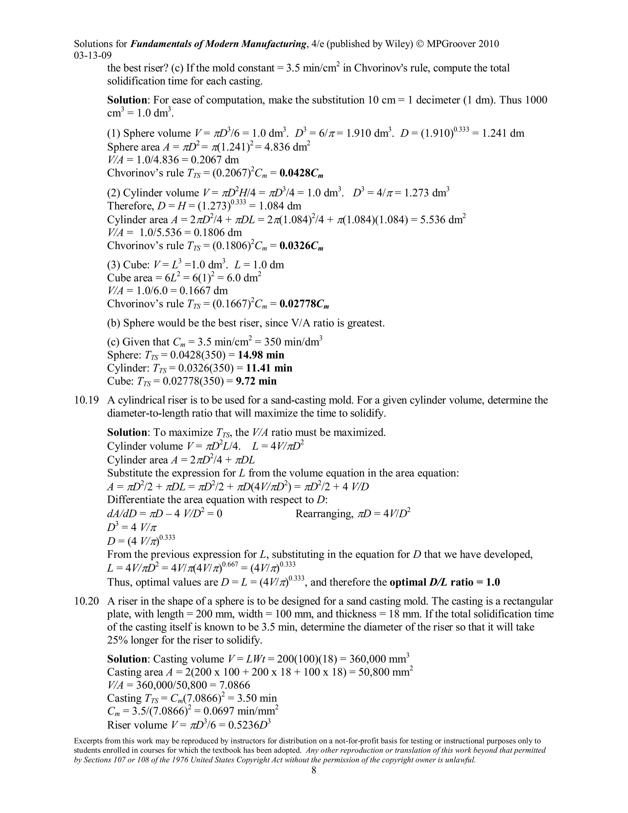 Solutions for Fundamentals of Modern Manufacturing, 4/e (published by Wiley)  MPGroover 2010
03-13-09
Excerpts from this work may be reproduced by instructors for distribution on a not-for-profit basis for testing or instructional purposes only to
students enrolled in courses for which the textbook has been adopted. Any other reproduction or translation of this work beyond that permitted
by Sections 107 or 108 of the 1976 United States Copyright Act without the permission of the copyright owner is unlawful.
8
the best riser? (c) If the mold constant = 3.5 min/cm2
in Chvorinov's rule, compute the total
solidification time for each casting.
Solution: For ease of computation, make the substitution 10 cm = 1 decimeter (1 dm). Thus 1000
cm3
= 1.0 dm3
.
(1) Sphere volume V = πD3
/6 = 1.0 dm3
. D3
= 6/π = 1.910 dm3
. D = (1.910)0.333
= 1.241 dm
Sphere area A = πD2
= π(1.241)2
= 4.836 dm2
V/A = 1.0/4.836 = 0.2067 dm
Chvorinov’s rule TTS = (0.2067)2
Cm = 0.0428Cm
(2) Cylinder volume V = πD2
H/4 = πD3
/4 = 1.0 dm3
. D3
= 4/π = 1.273 dm3
Therefore, D = H = (1.273)0.333
= 1.084 dm
Cylinder area A = 2πD2
/4 + πDL = 2π(1.084)2
/4 + π(1.084)(1.084) = 5.536 dm2
V/A = 1.0/5.536 = 0.1806 dm
Chvorinov’s rule TTS = (0.1806)2
Cm = 0.0326Cm
(3) Cube: V = L3
=1.0 dm3
. L = 1.0 dm
Cube area = 6L2
= 6(1)2
= 6.0 dm2
V/A = 1.0/6.0 = 0.1667 dm
Chvorinov’s rule TTS = (0.1667)2
Cm = 0.02778Cm
(b) Sphere would be the best riser, since V/A ratio is greatest.
(c) Given that Cm = 3.5 min/cm2
= 350 min/dm3
Sphere: TTS = 0.0428(350) = 14.98 min
Cylinder: TTS = 0.0326(350) = 11.41 min
Cube: TTS = 0.02778(350) = 9.72 min
10.19 A cylindrical riser is to be used for a sand-casting mold. For a given cylinder volume, determine the
diameter-to-length ratio that will maximize the time to solidify.
Solution: To maximize TTS, the V/A ratio must be maximized.
Cylinder volume V = πD2
L/4. L = 4V/πD2
Cylinder area A = 2πD2
/4 + πDL
Substitute the expression for L from the volume equation in the area equation:
A = πD2
/2 + πDL = πD2
/2 + πD(4V/πD2
) = πD2
/2 + 4 V/D
Differentiate the area equation with respect to D:
dA/dD = πD – 4 V/D2
= 0 Rearranging, πD = 4V/D2
D3
= 4 V/π
D = (4 V/π)0.333
From the previous expression for L, substituting in the equation for D that we have developed,
L = 4V/πD2
= 4V/π(4V/π)0.667
= (4V/π)0.333
Thus, optimal values are D = L = (4V/π)0.333
, and therefore the optimal D/L ratio = 1.0
10.20 A riser in the shape of a sphere is to be designed for a sand casting mold. The casting is a rectangular
plate, with length = 200 mm, width = 100 mm, and thickness = 18 mm. If the total solidification time
of the casting itself is known to be 3.5 min, determine the diameter of the riser so that it will take
25% longer for the riser to solidify.
Solution: Casting volume V = LWt = 200(100)(18) = 360,000 mm3
Casting area A = 2(200 x 100 + 200 x 18 + 100 x 18) = 50,800 mm2
V/A = 360,000/50,800 = 7.0866
Casting TTS = Cm(7.0866)2
= 3.50 min
Cm = 3.5/(7.0866)2
= 0.0697 min/mm2
Riser volume V = πD3
/6 = 0.5236D3
 