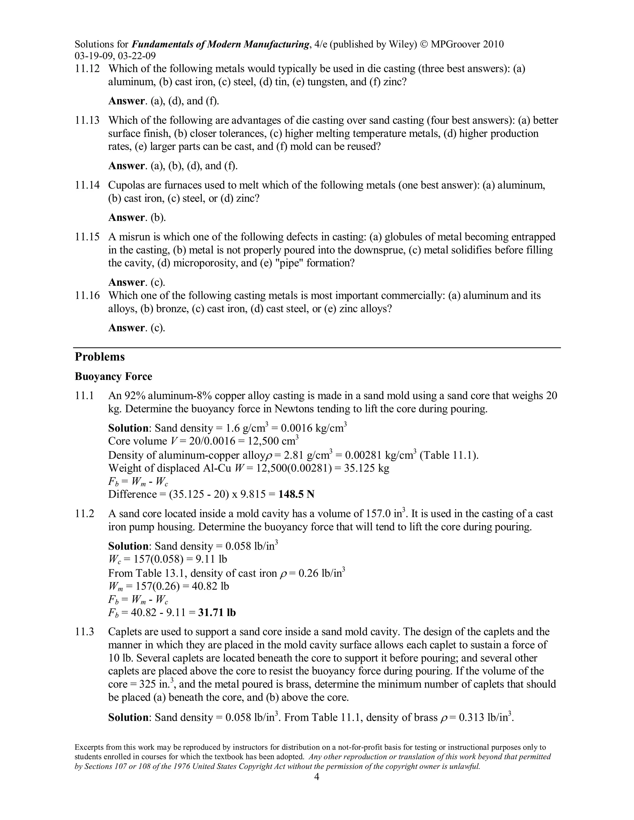 Solutions for Fundamentals of Modern Manufacturing, 4/e (published by Wiley)  MPGroover 2010
03-19-09, 03-22-09
Excerpts from this work may be reproduced by instructors for distribution on a not-for-profit basis for testing or instructional purposes only to
students enrolled in courses for which the textbook has been adopted. Any other reproduction or translation of this work beyond that permitted
by Sections 107 or 108 of the 1976 United States Copyright Act without the permission of the copyright owner is unlawful.
4
11.12 Which of the following metals would typically be used in die casting (three best answers): (a)
aluminum, (b) cast iron, (c) steel, (d) tin, (e) tungsten, and (f) zinc?
Answer. (a), (d), and (f).
11.13 Which of the following are advantages of die casting over sand casting (four best answers): (a) better
surface finish, (b) closer tolerances, (c) higher melting temperature metals, (d) higher production
rates, (e) larger parts can be cast, and (f) mold can be reused?
Answer. (a), (b), (d), and (f).
11.14 Cupolas are furnaces used to melt which of the following metals (one best answer): (a) aluminum,
(b) cast iron, (c) steel, or (d) zinc?
Answer. (b).
11.15 A misrun is which one of the following defects in casting: (a) globules of metal becoming entrapped
in the casting, (b) metal is not properly poured into the downsprue, (c) metal solidifies before filling
the cavity, (d) microporosity, and (e) "pipe" formation?
Answer. (c).
11.16 Which one of the following casting metals is most important commercially: (a) aluminum and its
alloys, (b) bronze, (c) cast iron, (d) cast steel, or (e) zinc alloys?
Answer. (c).
Problems
Buoyancy Force
11.1 An 92% aluminum-8% copper alloy casting is made in a sand mold using a sand core that weighs 20
kg. Determine the buoyancy force in Newtons tending to lift the core during pouring.
Solution: Sand density = 1.6 g/cm3
= 0.0016 kg/cm3
Core volume V = 20/0.0016 = 12,500 cm3
Density of aluminum-copper alloyρ = 2.81 g/cm3
= 0.00281 kg/cm3
(Table 11.1).
Weight of displaced Al-Cu W = 12,500(0.00281) = 35.125 kg
Fb = Wm - Wc
Difference = (35.125 - 20) x 9.815 = 148.5 N
11.2 A sand core located inside a mold cavity has a volume of 157.0 in3
. It is used in the casting of a cast
iron pump housing. Determine the buoyancy force that will tend to lift the core during pouring.
Solution: Sand density = 0.058 lb/in3
Wc = 157(0.058) = 9.11 lb
From Table 13.1, density of cast iron ρ = 0.26 lb/in3
Wm = 157(0.26) = 40.82 lb
Fb = Wm - Wc
Fb = 40.82 - 9.11 = 31.71 lb
11.3 Caplets are used to support a sand core inside a sand mold cavity. The design of the caplets and the
manner in which they are placed in the mold cavity surface allows each caplet to sustain a force of
10 lb. Several caplets are located beneath the core to support it before pouring; and several other
caplets are placed above the core to resist the buoyancy force during pouring. If the volume of the
core = 325 in.3
, and the metal poured is brass, determine the minimum number of caplets that should
be placed (a) beneath the core, and (b) above the core.
Solution: Sand density = 0.058 lb/in3
. From Table 11.1, density of brass ρ = 0.313 lb/in3
.
 
