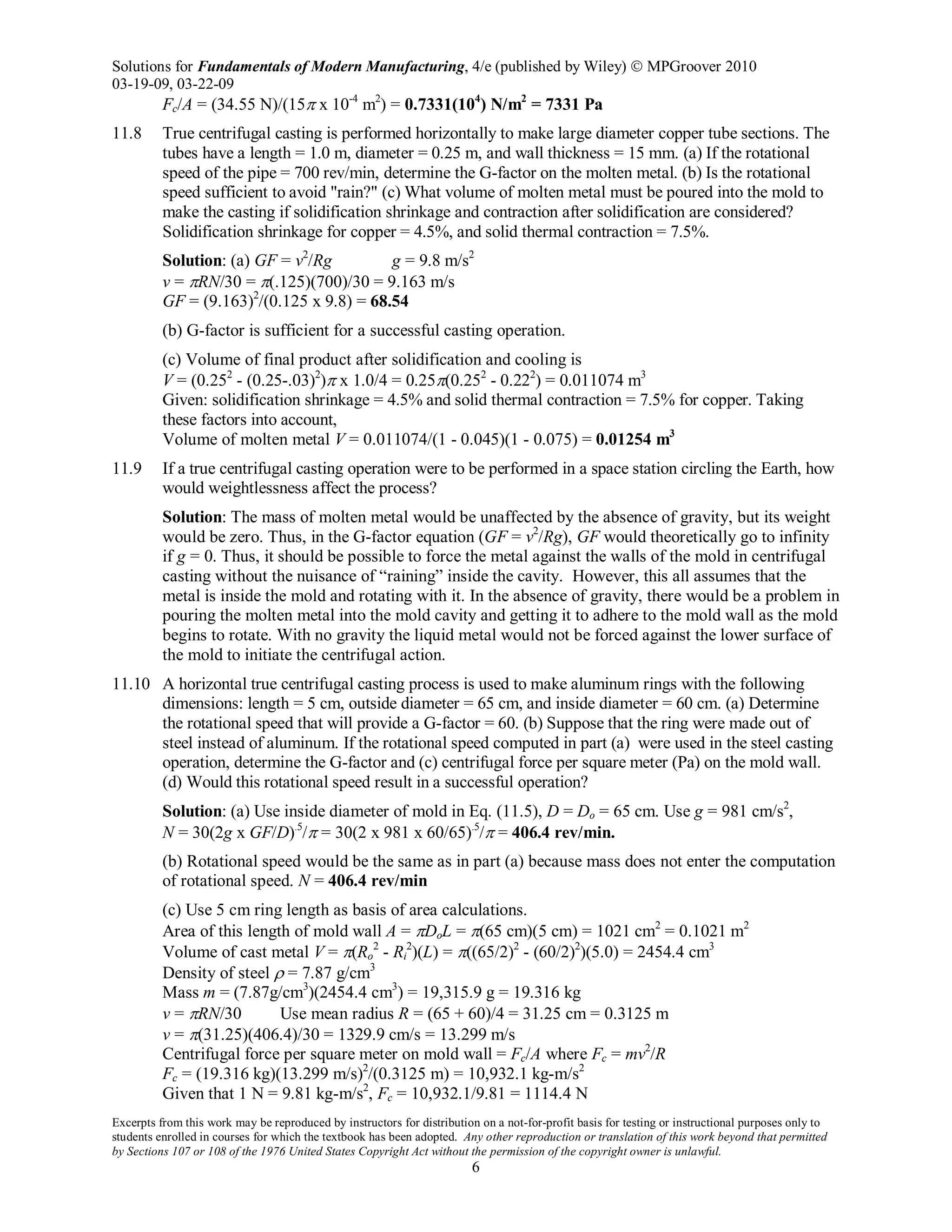 Solutions for Fundamentals of Modern Manufacturing, 4/e (published by Wiley)  MPGroover 2010
03-19-09, 03-22-09
Excerpts from this work may be reproduced by instructors for distribution on a not-for-profit basis for testing or instructional purposes only to
students enrolled in courses for which the textbook has been adopted. Any other reproduction or translation of this work beyond that permitted
by Sections 107 or 108 of the 1976 United States Copyright Act without the permission of the copyright owner is unlawful.
6
Fc/A = (34.55 N)/(15π x 10-4
m2
) = 0.7331(104
) N/m2
= 7331 Pa
11.8 True centrifugal casting is performed horizontally to make large diameter copper tube sections. The
tubes have a length = 1.0 m, diameter = 0.25 m, and wall thickness = 15 mm. (a) If the rotational
speed of the pipe = 700 rev/min, determine the G-factor on the molten metal. (b) Is the rotational
speed sufficient to avoid "rain?" (c) What volume of molten metal must be poured into the mold to
make the casting if solidification shrinkage and contraction after solidification are considered?
Solidification shrinkage for copper = 4.5%, and solid thermal contraction = 7.5%.
Solution: (a) GF = v2
/Rg g = 9.8 m/s2
v = πRN/30 = π(.125)(700)/30 = 9.163 m/s
GF = (9.163)2
/(0.125 x 9.8) = 68.54
(b) G-factor is sufficient for a successful casting operation.
(c) Volume of final product after solidification and cooling is
V = (0.252
- (0.25-.03)2
)π x 1.0/4 = 0.25π(0.252
- 0.222
) = 0.011074 m3
Given: solidification shrinkage = 4.5% and solid thermal contraction = 7.5% for copper. Taking
these factors into account,
Volume of molten metal V = 0.011074/(1 - 0.045)(1 - 0.075) = 0.01254 m3
11.9 If a true centrifugal casting operation were to be performed in a space station circling the Earth, how
would weightlessness affect the process?
Solution: The mass of molten metal would be unaffected by the absence of gravity, but its weight
would be zero. Thus, in the G-factor equation (GF = v2
/Rg), GF would theoretically go to infinity
if g = 0. Thus, it should be possible to force the metal against the walls of the mold in centrifugal
casting without the nuisance of “raining” inside the cavity. However, this all assumes that the
metal is inside the mold and rotating with it. In the absence of gravity, there would be a problem in
pouring the molten metal into the mold cavity and getting it to adhere to the mold wall as the mold
begins to rotate. With no gravity the liquid metal would not be forced against the lower surface of
the mold to initiate the centrifugal action.
11.10 A horizontal true centrifugal casting process is used to make aluminum rings with the following
dimensions: length = 5 cm, outside diameter = 65 cm, and inside diameter = 60 cm. (a) Determine
the rotational speed that will provide a G-factor = 60. (b) Suppose that the ring were made out of
steel instead of aluminum. If the rotational speed computed in part (a) were used in the steel casting
operation, determine the G-factor and (c) centrifugal force per square meter (Pa) on the mold wall.
(d) Would this rotational speed result in a successful operation?
Solution: (a) Use inside diameter of mold in Eq. (11.5), D = Do = 65 cm. Use g = 981 cm/s2
,
N = 30(2g x GF/D).5
/π = 30(2 x 981 x 60/65).5
/π = 406.4 rev/min.
(b) Rotational speed would be the same as in part (a) because mass does not enter the computation
of rotational speed. N = 406.4 rev/min
(c) Use 5 cm ring length as basis of area calculations.
Area of this length of mold wall A = πDoL = π(65 cm)(5 cm) = 1021 cm2
= 0.1021 m2
Volume of cast metal V = π(Ro
2
- Ri
2
)(L) = π((65/2)2
- (60/2)2
)(5.0) = 2454.4 cm3
Density of steel ρ = 7.87 g/cm3
Mass m = (7.87g/cm3
)(2454.4 cm3
) = 19,315.9 g = 19.316 kg
v = πRN/30 Use mean radius R = (65 + 60)/4 = 31.25 cm = 0.3125 m
v = π(31.25)(406.4)/30 = 1329.9 cm/s = 13.299 m/s
Centrifugal force per square meter on mold wall = Fc/A where Fc = mv2
/R
Fc = (19.316 kg)(13.299 m/s)2
/(0.3125 m) = 10,932.1 kg-m/s2
Given that 1 N = 9.81 kg-m/s2
, Fc = 10,932.1/9.81 = 1114.4 N
 