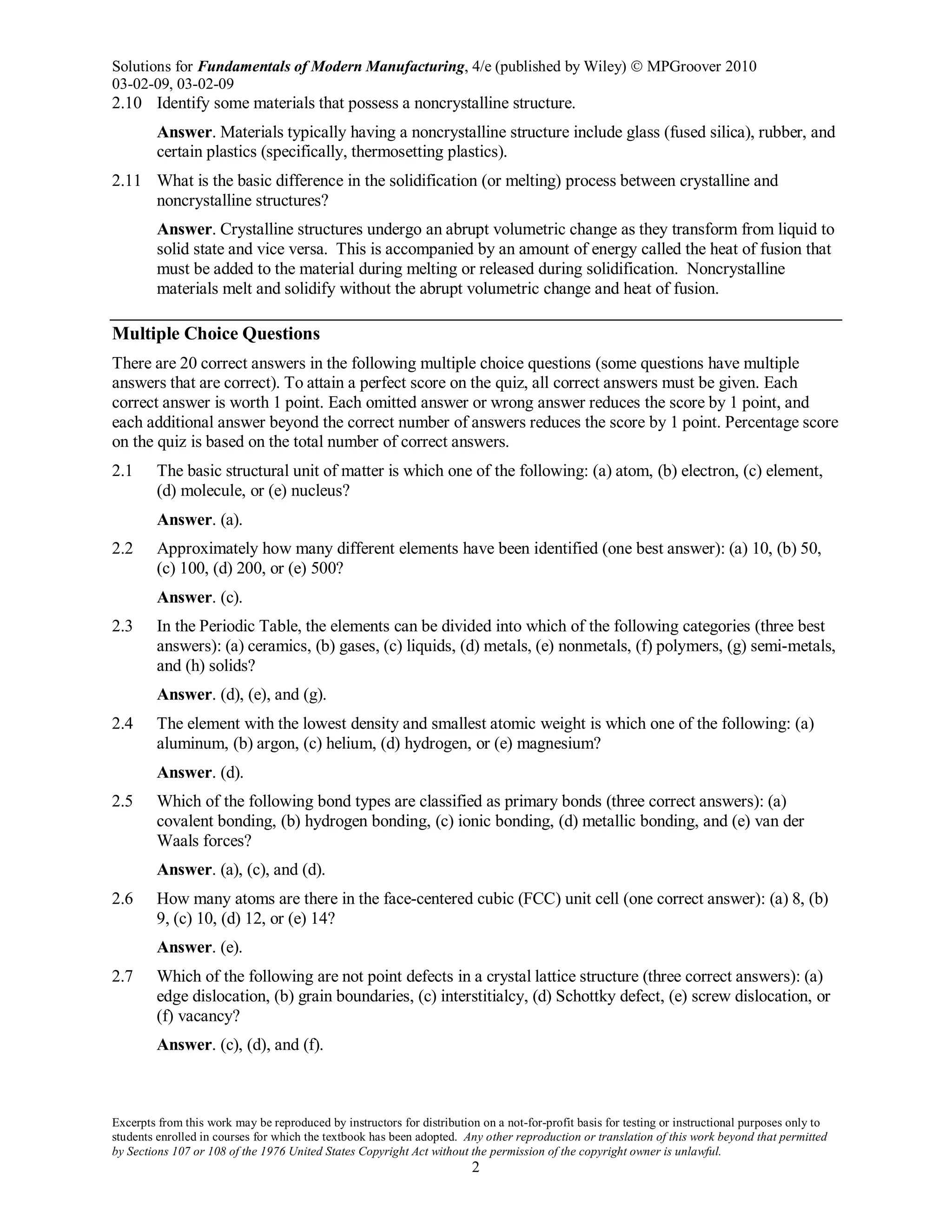 Solutions for Fundamentals of Modern Manufacturing, 4/e (published by Wiley)  MPGroover 2010
03-02-09, 03-02-09
Excerpts from this work may be reproduced by instructors for distribution on a not-for-profit basis for testing or instructional purposes only to
students enrolled in courses for which the textbook has been adopted. Any other reproduction or translation of this work beyond that permitted
by Sections 107 or 108 of the 1976 United States Copyright Act without the permission of the copyright owner is unlawful.
2
2.10 Identify some materials that possess a noncrystalline structure.
Answer. Materials typically having a noncrystalline structure include glass (fused silica), rubber, and
certain plastics (specifically, thermosetting plastics).
2.11 What is the basic difference in the solidification (or melting) process between crystalline and
noncrystalline structures?
Answer. Crystalline structures undergo an abrupt volumetric change as they transform from liquid to
solid state and vice versa. This is accompanied by an amount of energy called the heat of fusion that
must be added to the material during melting or released during solidification. Noncrystalline
materials melt and solidify without the abrupt volumetric change and heat of fusion.
Multiple Choice Questions
There are 20 correct answers in the following multiple choice questions (some questions have multiple
answers that are correct). To attain a perfect score on the quiz, all correct answers must be given. Each
correct answer is worth 1 point. Each omitted answer or wrong answer reduces the score by 1 point, and
each additional answer beyond the correct number of answers reduces the score by 1 point. Percentage score
on the quiz is based on the total number of correct answers.
2.1 The basic structural unit of matter is which one of the following: (a) atom, (b) electron, (c) element,
(d) molecule, or (e) nucleus?
Answer. (a).
2.2 Approximately how many different elements have been identified (one best answer): (a) 10, (b) 50,
(c) 100, (d) 200, or (e) 500?
Answer. (c).
2.3 In the Periodic Table, the elements can be divided into which of the following categories (three best
answers): (a) ceramics, (b) gases, (c) liquids, (d) metals, (e) nonmetals, (f) polymers, (g) semi-metals,
and (h) solids?
Answer. (d), (e), and (g).
2.4 The element with the lowest density and smallest atomic weight is which one of the following: (a)
aluminum, (b) argon, (c) helium, (d) hydrogen, or (e) magnesium?
Answer. (d).
2.5 Which of the following bond types are classified as primary bonds (three correct answers): (a)
covalent bonding, (b) hydrogen bonding, (c) ionic bonding, (d) metallic bonding, and (e) van der
Waals forces?
Answer. (a), (c), and (d).
2.6 How many atoms are there in the face-centered cubic (FCC) unit cell (one correct answer): (a) 8, (b)
9, (c) 10, (d) 12, or (e) 14?
Answer. (e).
2.7 Which of the following are not point defects in a crystal lattice structure (three correct answers): (a)
edge dislocation, (b) grain boundaries, (c) interstitialcy, (d) Schottky defect, (e) screw dislocation, or
(f) vacancy?
Answer. (c), (d), and (f).
 