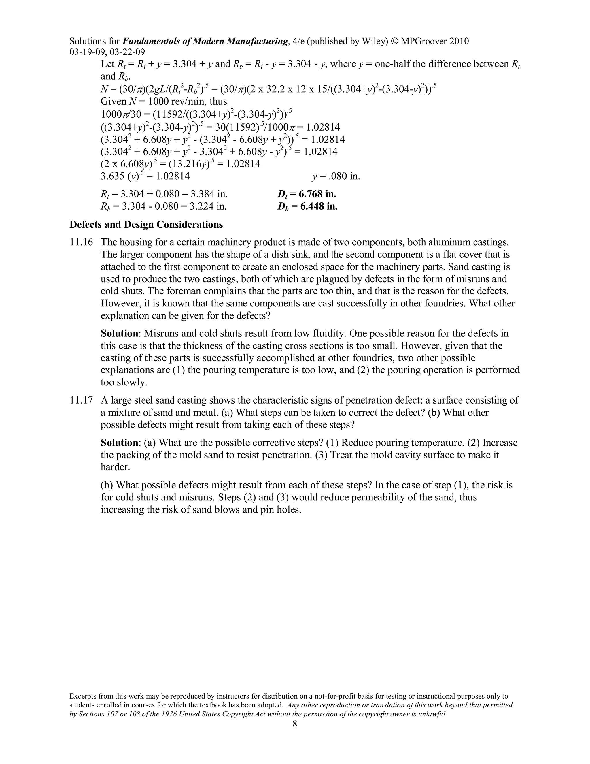 Solutions for Fundamentals of Modern Manufacturing, 4/e (published by Wiley)  MPGroover 2010
03-19-09, 03-22-09
Excerpts from this work may be reproduced by instructors for distribution on a not-for-profit basis for testing or instructional purposes only to
students enrolled in courses for which the textbook has been adopted. Any other reproduction or translation of this work beyond that permitted
by Sections 107 or 108 of the 1976 United States Copyright Act without the permission of the copyright owner is unlawful.
8
Let Rt = Ri + y = 3.304 + y and Rb = Ri - y = 3.304 - y, where y = one-half the difference between Rt
and Rb.
N = (30/π)(2gL/(Rt
2
-Rb
2
).5
= (30/π)(2 x 32.2 x 12 x 15/((3.304+y)2
-(3.304-y)2
)).5
Given N = 1000 rev/min, thus
1000π/30 = (11592/((3.304+y)2
-(3.304-y)2
)).5
((3.304+y)2
-(3.304-y)2
).5
= 30(11592).5
/1000π = 1.02814
(3.3042
+ 6.608y + y2
- (3.3042
- 6.608y + y2
)).5
= 1.02814
(3.3042
+ 6.608y + y2
- 3.3042
+ 6.608y - y2
).5
= 1.02814
(2 x 6.608y).5
= (13.216y).5
= 1.02814
3.635 (y).5
= 1.02814 y = .080 in.
Rt = 3.304 + 0.080 = 3.384 in. Dt = 6.768 in.
Rb = 3.304 - 0.080 = 3.224 in. Db = 6.448 in.
Defects and Design Considerations
11.16 The housing for a certain machinery product is made of two components, both aluminum castings.
The larger component has the shape of a dish sink, and the second component is a flat cover that is
attached to the first component to create an enclosed space for the machinery parts. Sand casting is
used to produce the two castings, both of which are plagued by defects in the form of misruns and
cold shuts. The foreman complains that the parts are too thin, and that is the reason for the defects.
However, it is known that the same components are cast successfully in other foundries. What other
explanation can be given for the defects?
Solution: Misruns and cold shuts result from low fluidity. One possible reason for the defects in
this case is that the thickness of the casting cross sections is too small. However, given that the
casting of these parts is successfully accomplished at other foundries, two other possible
explanations are (1) the pouring temperature is too low, and (2) the pouring operation is performed
too slowly.
11.17 A large steel sand casting shows the characteristic signs of penetration defect: a surface consisting of
a mixture of sand and metal. (a) What steps can be taken to correct the defect? (b) What other
possible defects might result from taking each of these steps?
Solution: (a) What are the possible corrective steps? (1) Reduce pouring temperature. (2) Increase
the packing of the mold sand to resist penetration. (3) Treat the mold cavity surface to make it
harder.
(b) What possible defects might result from each of these steps? In the case of step (1), the risk is
for cold shuts and misruns. Steps (2) and (3) would reduce permeability of the sand, thus
increasing the risk of sand blows and pin holes.
 