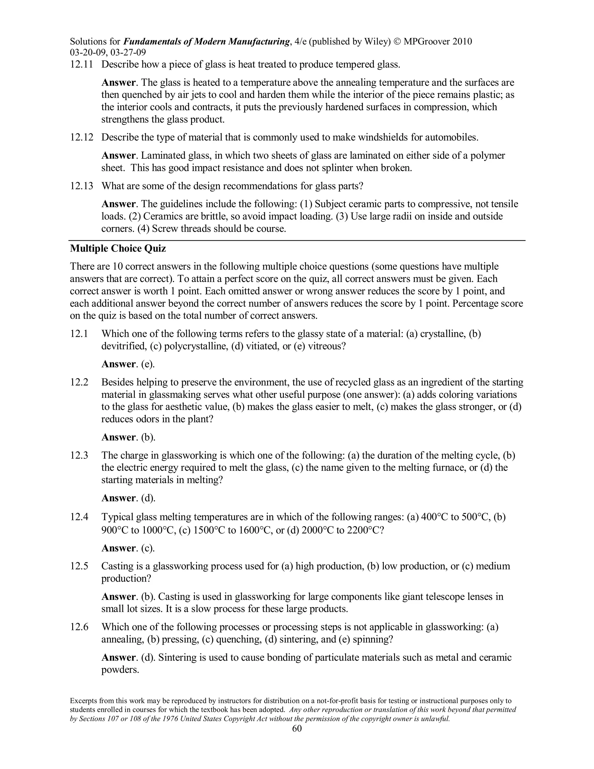 Solutions for Fundamentals of Modern Manufacturing, 4/e (published by Wiley)  MPGroover 2010
03-20-09, 03-27-09
Excerpts from this work may be reproduced by instructors for distribution on a not-for-profit basis for testing or instructional purposes only to
students enrolled in courses for which the textbook has been adopted. Any other reproduction or translation of this work beyond that permitted
by Sections 107 or 108 of the 1976 United States Copyright Act without the permission of the copyright owner is unlawful.
60
12.11 Describe how a piece of glass is heat treated to produce tempered glass.
Answer. The glass is heated to a temperature above the annealing temperature and the surfaces are
then quenched by air jets to cool and harden them while the interior of the piece remains plastic; as
the interior cools and contracts, it puts the previously hardened surfaces in compression, which
strengthens the glass product.
12.12 Describe the type of material that is commonly used to make windshields for automobiles.
Answer. Laminated glass, in which two sheets of glass are laminated on either side of a polymer
sheet. This has good impact resistance and does not splinter when broken.
12.13 What are some of the design recommendations for glass parts?
Answer. The guidelines include the following: (1) Subject ceramic parts to compressive, not tensile
loads. (2) Ceramics are brittle, so avoid impact loading. (3) Use large radii on inside and outside
corners. (4) Screw threads should be course.
Multiple Choice Quiz
There are 10 correct answers in the following multiple choice questions (some questions have multiple
answers that are correct). To attain a perfect score on the quiz, all correct answers must be given. Each
correct answer is worth 1 point. Each omitted answer or wrong answer reduces the score by 1 point, and
each additional answer beyond the correct number of answers reduces the score by 1 point. Percentage score
on the quiz is based on the total number of correct answers.
12.1 Which one of the following terms refers to the glassy state of a material: (a) crystalline, (b)
devitrified, (c) polycrystalline, (d) vitiated, or (e) vitreous?
Answer. (e).
12.2 Besides helping to preserve the environment, the use of recycled glass as an ingredient of the starting
material in glassmaking serves what other useful purpose (one answer): (a) adds coloring variations
to the glass for aesthetic value, (b) makes the glass easier to melt, (c) makes the glass stronger, or (d)
reduces odors in the plant?
Answer. (b).
12.3 The charge in glassworking is which one of the following: (a) the duration of the melting cycle, (b)
the electric energy required to melt the glass, (c) the name given to the melting furnace, or (d) the
starting materials in melting?
Answer. (d).
12.4 Typical glass melting temperatures are in which of the following ranges: (a) 400°C to 500°C, (b)
900°C to 1000°C, (c) 1500°C to 1600°C, or (d) 2000°C to 2200°C?
Answer. (c).
12.5 Casting is a glassworking process used for (a) high production, (b) low production, or (c) medium
production?
Answer. (b). Casting is used in glassworking for large components like giant telescope lenses in
small lot sizes. It is a slow process for these large products.
12.6 Which one of the following processes or processing steps is not applicable in glassworking: (a)
annealing, (b) pressing, (c) quenching, (d) sintering, and (e) spinning?
Answer. (d). Sintering is used to cause bonding of particulate materials such as metal and ceramic
powders.
 