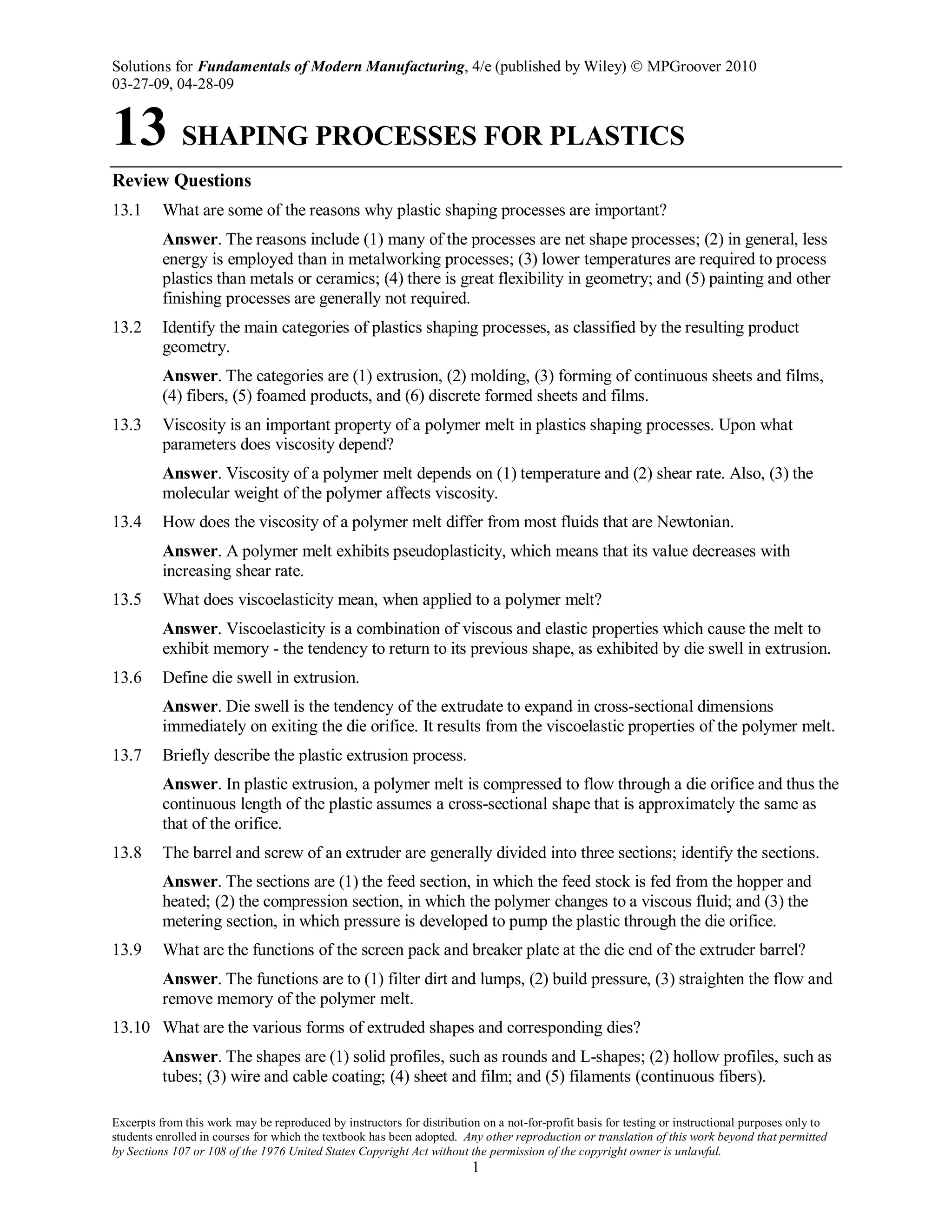 Solutions for Fundamentals of Modern Manufacturing, 4/e (published by Wiley)  MPGroover 2010
03-27-09, 04-28-09
Excerpts from this work may be reproduced by instructors for distribution on a not-for-profit basis for testing or instructional purposes only to
students enrolled in courses for which the textbook has been adopted. Any other reproduction or translation of this work beyond that permitted
by Sections 107 or 108 of the 1976 United States Copyright Act without the permission of the copyright owner is unlawful.
1
13 SHAPING PROCESSES FOR PLASTICS
Review Questions
13.1 What are some of the reasons why plastic shaping processes are important?
Answer. The reasons include (1) many of the processes are net shape processes; (2) in general, less
energy is employed than in metalworking processes; (3) lower temperatures are required to process
plastics than metals or ceramics; (4) there is great flexibility in geometry; and (5) painting and other
finishing processes are generally not required.
13.2 Identify the main categories of plastics shaping processes, as classified by the resulting product
geometry.
Answer. The categories are (1) extrusion, (2) molding, (3) forming of continuous sheets and films,
(4) fibers, (5) foamed products, and (6) discrete formed sheets and films.
13.3 Viscosity is an important property of a polymer melt in plastics shaping processes. Upon what
parameters does viscosity depend?
Answer. Viscosity of a polymer melt depends on (1) temperature and (2) shear rate. Also, (3) the
molecular weight of the polymer affects viscosity.
13.4 How does the viscosity of a polymer melt differ from most fluids that are Newtonian.
Answer. A polymer melt exhibits pseudoplasticity, which means that its value decreases with
increasing shear rate.
13.5 What does viscoelasticity mean, when applied to a polymer melt?
Answer. Viscoelasticity is a combination of viscous and elastic properties which cause the melt to
exhibit memory - the tendency to return to its previous shape, as exhibited by die swell in extrusion.
13.6 Define die swell in extrusion.
Answer. Die swell is the tendency of the extrudate to expand in cross-sectional dimensions
immediately on exiting the die orifice. It results from the viscoelastic properties of the polymer melt.
13.7 Briefly describe the plastic extrusion process.
Answer. In plastic extrusion, a polymer melt is compressed to flow through a die orifice and thus the
continuous length of the plastic assumes a cross-sectional shape that is approximately the same as
that of the orifice.
13.8 The barrel and screw of an extruder are generally divided into three sections; identify the sections.
Answer. The sections are (1) the feed section, in which the feed stock is fed from the hopper and
heated; (2) the compression section, in which the polymer changes to a viscous fluid; and (3) the
metering section, in which pressure is developed to pump the plastic through the die orifice.
13.9 What are the functions of the screen pack and breaker plate at the die end of the extruder barrel?
Answer. The functions are to (1) filter dirt and lumps, (2) build pressure, (3) straighten the flow and
remove memory of the polymer melt.
13.10 What are the various forms of extruded shapes and corresponding dies?
Answer. The shapes are (1) solid profiles, such as rounds and L-shapes; (2) hollow profiles, such as
tubes; (3) wire and cable coating; (4) sheet and film; and (5) filaments (continuous fibers).
 