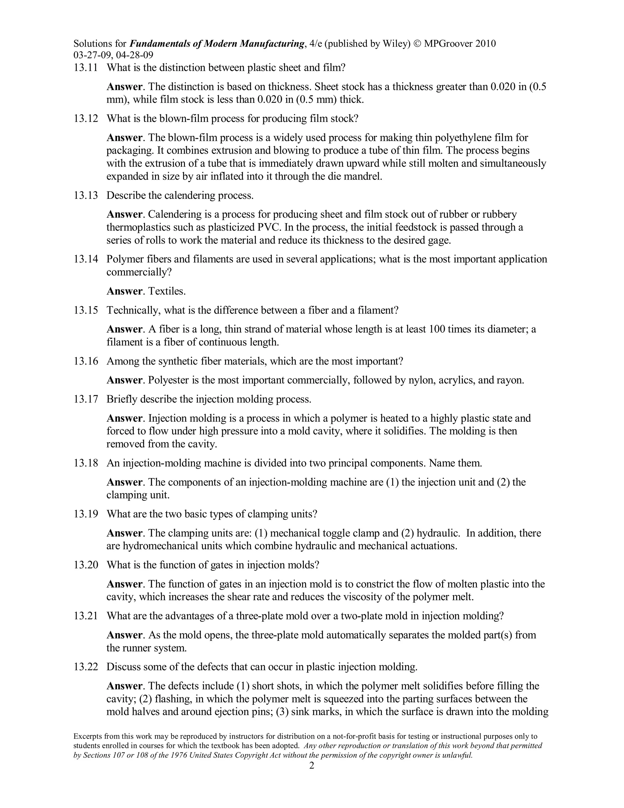 Solutions for Fundamentals of Modern Manufacturing, 4/e (published by Wiley)  MPGroover 2010
03-27-09, 04-28-09
Excerpts from this work may be reproduced by instructors for distribution on a not-for-profit basis for testing or instructional purposes only to
students enrolled in courses for which the textbook has been adopted. Any other reproduction or translation of this work beyond that permitted
by Sections 107 or 108 of the 1976 United States Copyright Act without the permission of the copyright owner is unlawful.
2
13.11 What is the distinction between plastic sheet and film?
Answer. The distinction is based on thickness. Sheet stock has a thickness greater than 0.020 in (0.5
mm), while film stock is less than 0.020 in (0.5 mm) thick.
13.12 What is the blown-film process for producing film stock?
Answer. The blown-film process is a widely used process for making thin polyethylene film for
packaging. It combines extrusion and blowing to produce a tube of thin film. The process begins
with the extrusion of a tube that is immediately drawn upward while still molten and simultaneously
expanded in size by air inflated into it through the die mandrel.
13.13 Describe the calendering process.
Answer. Calendering is a process for producing sheet and film stock out of rubber or rubbery
thermoplastics such as plasticized PVC. In the process, the initial feedstock is passed through a
series of rolls to work the material and reduce its thickness to the desired gage.
13.14 Polymer fibers and filaments are used in several applications; what is the most important application
commercially?
Answer. Textiles.
13.15 Technically, what is the difference between a fiber and a filament?
Answer. A fiber is a long, thin strand of material whose length is at least 100 times its diameter; a
filament is a fiber of continuous length.
13.16 Among the synthetic fiber materials, which are the most important?
Answer. Polyester is the most important commercially, followed by nylon, acrylics, and rayon.
13.17 Briefly describe the injection molding process.
Answer. Injection molding is a process in which a polymer is heated to a highly plastic state and
forced to flow under high pressure into a mold cavity, where it solidifies. The molding is then
removed from the cavity.
13.18 An injection-molding machine is divided into two principal components. Name them.
Answer. The components of an injection-molding machine are (1) the injection unit and (2) the
clamping unit.
13.19 What are the two basic types of clamping units?
Answer. The clamping units are: (1) mechanical toggle clamp and (2) hydraulic. In addition, there
are hydromechanical units which combine hydraulic and mechanical actuations.
13.20 What is the function of gates in injection molds?
Answer. The function of gates in an injection mold is to constrict the flow of molten plastic into the
cavity, which increases the shear rate and reduces the viscosity of the polymer melt.
13.21 What are the advantages of a three-plate mold over a two-plate mold in injection molding?
Answer. As the mold opens, the three-plate mold automatically separates the molded part(s) from
the runner system.
13.22 Discuss some of the defects that can occur in plastic injection molding.
Answer. The defects include (1) short shots, in which the polymer melt solidifies before filling the
cavity; (2) flashing, in which the polymer melt is squeezed into the parting surfaces between the
mold halves and around ejection pins; (3) sink marks, in which the surface is drawn into the molding
 