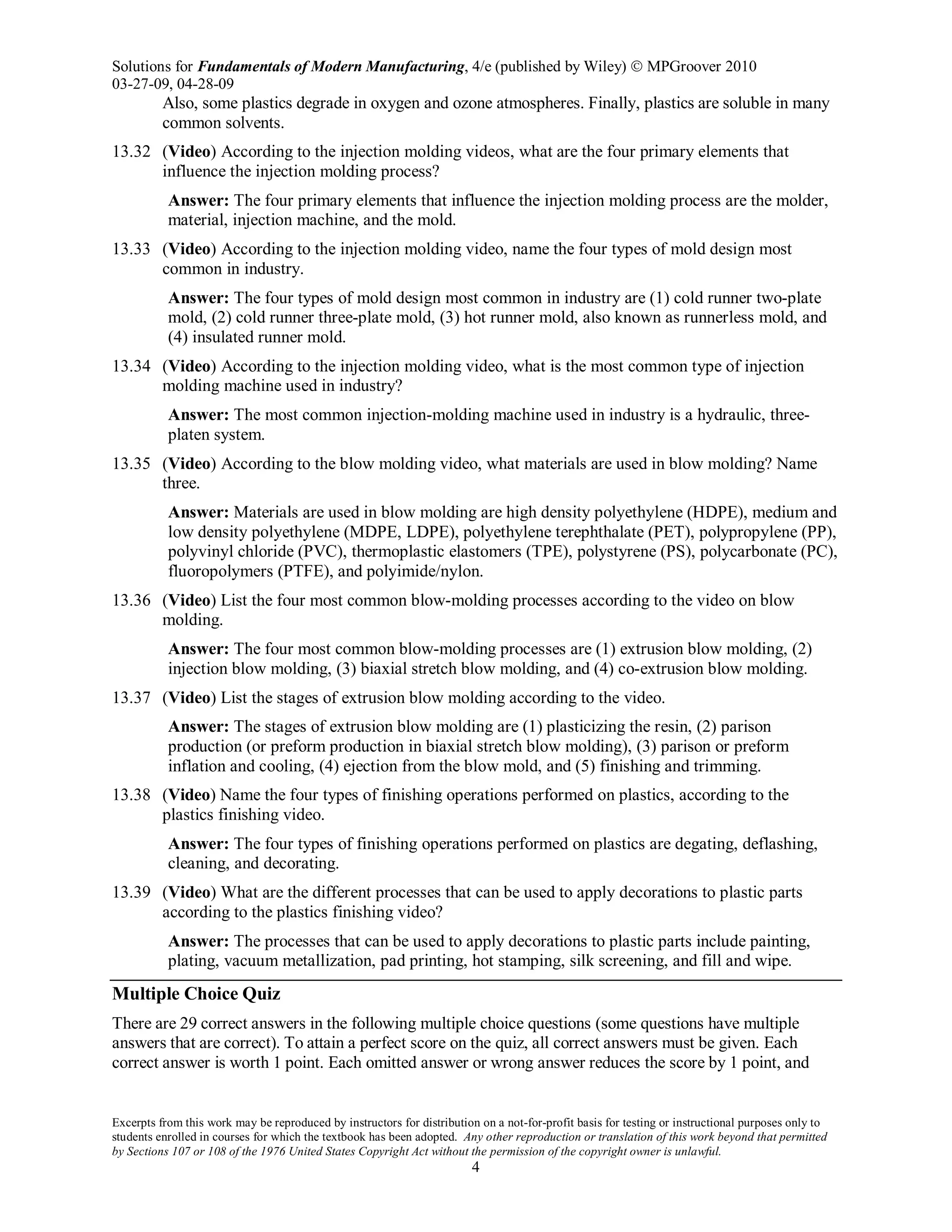 Solutions for Fundamentals of Modern Manufacturing, 4/e (published by Wiley)  MPGroover 2010
03-27-09, 04-28-09
Excerpts from this work may be reproduced by instructors for distribution on a not-for-profit basis for testing or instructional purposes only to
students enrolled in courses for which the textbook has been adopted. Any other reproduction or translation of this work beyond that permitted
by Sections 107 or 108 of the 1976 United States Copyright Act without the permission of the copyright owner is unlawful.
4
Also, some plastics degrade in oxygen and ozone atmospheres. Finally, plastics are soluble in many
common solvents.
13.32 (Video) According to the injection molding videos, what are the four primary elements that
influence the injection molding process?
Answer: The four primary elements that influence the injection molding process are the molder,
material, injection machine, and the mold.
13.33 (Video) According to the injection molding video, name the four types of mold design most
common in industry.
Answer: The four types of mold design most common in industry are (1) cold runner two-plate
mold, (2) cold runner three-plate mold, (3) hot runner mold, also known as runnerless mold, and
(4) insulated runner mold.
13.34 (Video) According to the injection molding video, what is the most common type of injection
molding machine used in industry?
Answer: The most common injection-molding machine used in industry is a hydraulic, three-
platen system.
13.35 (Video) According to the blow molding video, what materials are used in blow molding? Name
three.
Answer: Materials are used in blow molding are high density polyethylene (HDPE), medium and
low density polyethylene (MDPE, LDPE), polyethylene terephthalate (PET), polypropylene (PP),
polyvinyl chloride (PVC), thermoplastic elastomers (TPE), polystyrene (PS), polycarbonate (PC),
fluoropolymers (PTFE), and polyimide/nylon.
13.36 (Video) List the four most common blow-molding processes according to the video on blow
molding.
Answer: The four most common blow-molding processes are (1) extrusion blow molding, (2)
injection blow molding, (3) biaxial stretch blow molding, and (4) co-extrusion blow molding.
13.37 (Video) List the stages of extrusion blow molding according to the video.
Answer: The stages of extrusion blow molding are (1) plasticizing the resin, (2) parison
production (or preform production in biaxial stretch blow molding), (3) parison or preform
inflation and cooling, (4) ejection from the blow mold, and (5) finishing and trimming.
13.38 (Video) Name the four types of finishing operations performed on plastics, according to the
plastics finishing video.
Answer: The four types of finishing operations performed on plastics are degating, deflashing,
cleaning, and decorating.
13.39 (Video) What are the different processes that can be used to apply decorations to plastic parts
according to the plastics finishing video?
Answer: The processes that can be used to apply decorations to plastic parts include painting,
plating, vacuum metallization, pad printing, hot stamping, silk screening, and fill and wipe.
Multiple Choice Quiz
There are 29 correct answers in the following multiple choice questions (some questions have multiple
answers that are correct). To attain a perfect score on the quiz, all correct answers must be given. Each
correct answer is worth 1 point. Each omitted answer or wrong answer reduces the score by 1 point, and
 