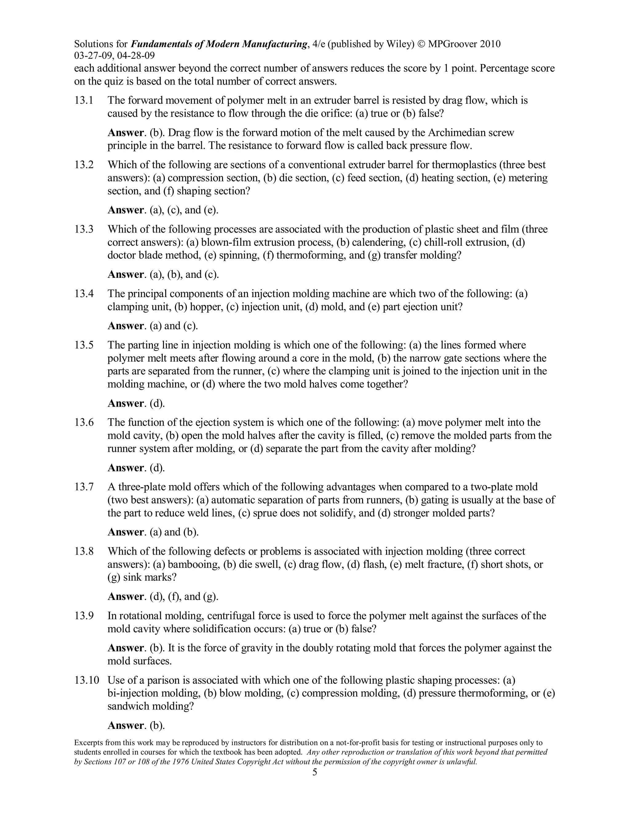 Solutions for Fundamentals of Modern Manufacturing, 4/e (published by Wiley)  MPGroover 2010
03-27-09, 04-28-09
Excerpts from this work may be reproduced by instructors for distribution on a not-for-profit basis for testing or instructional purposes only to
students enrolled in courses for which the textbook has been adopted. Any other reproduction or translation of this work beyond that permitted
by Sections 107 or 108 of the 1976 United States Copyright Act without the permission of the copyright owner is unlawful.
5
each additional answer beyond the correct number of answers reduces the score by 1 point. Percentage score
on the quiz is based on the total number of correct answers.
13.1 The forward movement of polymer melt in an extruder barrel is resisted by drag flow, which is
caused by the resistance to flow through the die orifice: (a) true or (b) false?
Answer. (b). Drag flow is the forward motion of the melt caused by the Archimedian screw
principle in the barrel. The resistance to forward flow is called back pressure flow.
13.2 Which of the following are sections of a conventional extruder barrel for thermoplastics (three best
answers): (a) compression section, (b) die section, (c) feed section, (d) heating section, (e) metering
section, and (f) shaping section?
Answer. (a), (c), and (e).
13.3 Which of the following processes are associated with the production of plastic sheet and film (three
correct answers): (a) blown-film extrusion process, (b) calendering, (c) chill-roll extrusion, (d)
doctor blade method, (e) spinning, (f) thermoforming, and (g) transfer molding?
Answer. (a), (b), and (c).
13.4 The principal components of an injection molding machine are which two of the following: (a)
clamping unit, (b) hopper, (c) injection unit, (d) mold, and (e) part ejection unit?
Answer. (a) and (c).
13.5 The parting line in injection molding is which one of the following: (a) the lines formed where
polymer melt meets after flowing around a core in the mold, (b) the narrow gate sections where the
parts are separated from the runner, (c) where the clamping unit is joined to the injection unit in the
molding machine, or (d) where the two mold halves come together?
Answer. (d).
13.6 The function of the ejection system is which one of the following: (a) move polymer melt into the
mold cavity, (b) open the mold halves after the cavity is filled, (c) remove the molded parts from the
runner system after molding, or (d) separate the part from the cavity after molding?
Answer. (d).
13.7 A three-plate mold offers which of the following advantages when compared to a two-plate mold
(two best answers): (a) automatic separation of parts from runners, (b) gating is usually at the base of
the part to reduce weld lines, (c) sprue does not solidify, and (d) stronger molded parts?
Answer. (a) and (b).
13.8 Which of the following defects or problems is associated with injection molding (three correct
answers): (a) bambooing, (b) die swell, (c) drag flow, (d) flash, (e) melt fracture, (f) short shots, or
(g) sink marks?
Answer. (d), (f), and (g).
13.9 In rotational molding, centrifugal force is used to force the polymer melt against the surfaces of the
mold cavity where solidification occurs: (a) true or (b) false?
Answer. (b). It is the force of gravity in the doubly rotating mold that forces the polymer against the
mold surfaces.
13.10 Use of a parison is associated with which one of the following plastic shaping processes: (a)
bi-injection molding, (b) blow molding, (c) compression molding, (d) pressure thermoforming, or (e)
sandwich molding?
Answer. (b).
 
