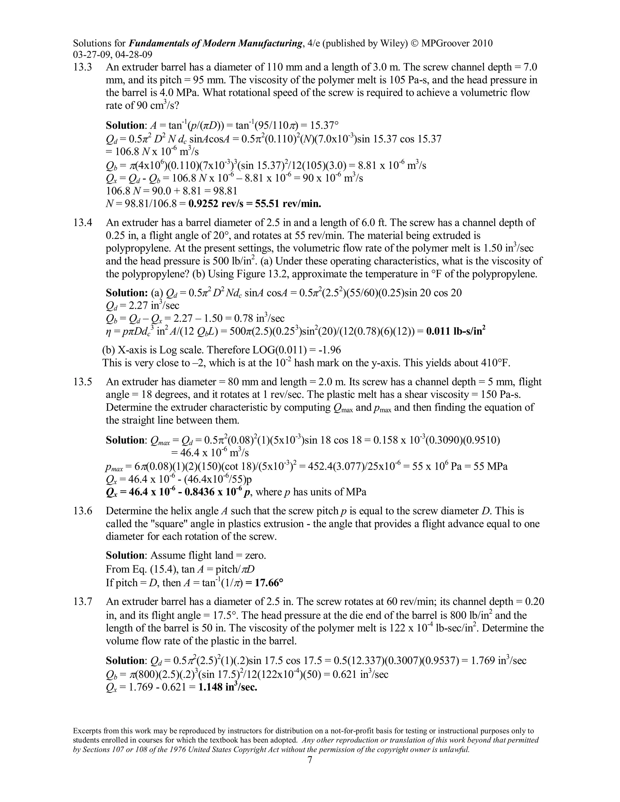 Solutions for Fundamentals of Modern Manufacturing, 4/e (published by Wiley)  MPGroover 2010
03-27-09, 04-28-09
Excerpts from this work may be reproduced by instructors for distribution on a not-for-profit basis for testing or instructional purposes only to
students enrolled in courses for which the textbook has been adopted. Any other reproduction or translation of this work beyond that permitted
by Sections 107 or 108 of the 1976 United States Copyright Act without the permission of the copyright owner is unlawful.
7
13.3 An extruder barrel has a diameter of 110 mm and a length of 3.0 m. The screw channel depth = 7.0
mm, and its pitch = 95 mm. The viscosity of the polymer melt is 105 Pa-s, and the head pressure in
the barrel is 4.0 MPa. What rotational speed of the screw is required to achieve a volumetric flow
rate of 90 cm3
/s?
Solution: A = tan-1
(p/(πD)) = tan-1
(95/110π) = 15.37°
Qd = 0.5π2
D2
N dc sinAcosA = 0.5π2
(0.110)2
(N)(7.0x10-3
)sin 15.37 cos 15.37
= 106.8 N x 10-6
m3
/s
Qb = π(4x106
)(0.110)(7x10-3
)3
(sin 15.37)2
/12(105)(3.0) = 8.81 x 10-6
m3
/s
Qx = Qd - Qb = 106.8 N x 10-6
– 8.81 x 10-6
= 90 x 10-6
m3
/s
106.8 N = 90.0 + 8.81 = 98.81
N = 98.81/106.8 = 0.9252 rev/s = 55.51 rev/min.
13.4 An extruder has a barrel diameter of 2.5 in and a length of 6.0 ft. The screw has a channel depth of
0.25 in, a flight angle of 20°, and rotates at 55 rev/min. The material being extruded is
polypropylene. At the present settings, the volumetric flow rate of the polymer melt is 1.50 in3
/sec
and the head pressure is 500 lb/in2
. (a) Under these operating characteristics, what is the viscosity of
the polypropylene? (b) Using Figure 13.2, approximate the temperature in °F of the polypropylene.
Solution: (a) Qd = 0.5π2
D2
Ndc sinA cosA = 0.5π2
(2.52
)(55/60)(0.25)sin 20 cos 20
Qd = 2.27 in3
/sec
Qb = Qd – Qx = 2.27 – 1.50 = 0.78 in3
/sec
η = pπDdc
3
in2
A/(12 QbL) = 500π(2.5)(0.253
)sin2
(20)/(12(0.78)(6)(12)) = 0.011 lb-s/in2
(b) X-axis is Log scale. Therefore LOG(0.011) = -1.96
This is very close to –2, which is at the 10-2
hash mark on the y-axis. This yields about 410°F.
13.5 An extruder has diameter = 80 mm and length = 2.0 m. Its screw has a channel depth = 5 mm, flight
angle = 18 degrees, and it rotates at 1 rev/sec. The plastic melt has a shear viscosity = 150 Pa-s.
Determine the extruder characteristic by computing Qmax and pmax and then finding the equation of
the straight line between them.
Solution: Qmax = Qd = 0.5π2
(0.08)2
(1)(5x10-3
)sin 18 cos 18 = 0.158 x 10-3
(0.3090)(0.9510)
= 46.4 x 10-6
m3
/s
pmax = 6π(0.08)(1)(2)(150)(cot 18)/(5x10-3
)2
= 452.4(3.077)/25x10-6
= 55 x 106
Pa = 55 MPa
Qx = 46.4 x 10-6
- (46.4x10-6
/55)p
Qx = 46.4 x 10-6
- 0.8436 x 10-6
p, where p has units of MPa
13.6 Determine the helix angle A such that the screw pitch p is equal to the screw diameter D. This is
called the "square" angle in plastics extrusion - the angle that provides a flight advance equal to one
diameter for each rotation of the screw.
Solution: Assume flight land = zero.
From Eq. (15.4), tan A = pitch/πD
If pitch = D, then A = tan-1
(1/π) = 17.66°
13.7 An extruder barrel has a diameter of 2.5 in. The screw rotates at 60 rev/min; its channel depth = 0.20
in, and its flight angle = 17.5°. The head pressure at the die end of the barrel is 800 lb/in2
and the
length of the barrel is 50 in. The viscosity of the polymer melt is 122 x 10-4
lb-sec/in2
. Determine the
volume flow rate of the plastic in the barrel.
Solution: Qd = 0.5π2
(2.5)2
(1)(.2)sin 17.5 cos 17.5 = 0.5(12.337)(0.3007)(0.9537) = 1.769 in3
/sec
Qb = π(800)(2.5)(.2)3
(sin 17.5)2
/12(122x10-4
)(50) = 0.621 in3
/sec
Qx = 1.769 - 0.621 = 1.148 in3
/sec.
 