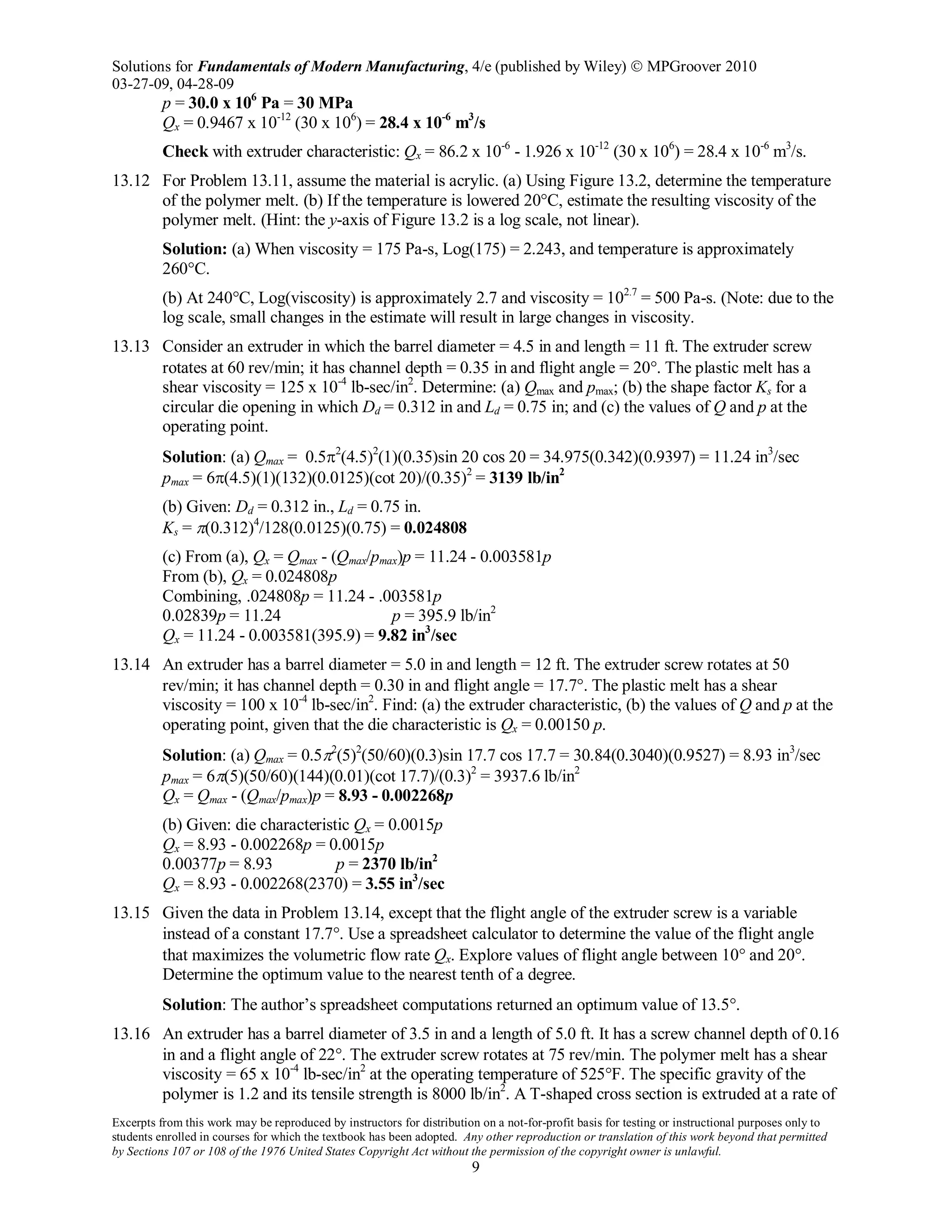 Solutions for Fundamentals of Modern Manufacturing, 4/e (published by Wiley)  MPGroover 2010
03-27-09, 04-28-09
Excerpts from this work may be reproduced by instructors for distribution on a not-for-profit basis for testing or instructional purposes only to
students enrolled in courses for which the textbook has been adopted. Any other reproduction or translation of this work beyond that permitted
by Sections 107 or 108 of the 1976 United States Copyright Act without the permission of the copyright owner is unlawful.
9
p = 30.0 x 106
Pa = 30 MPa
Qx = 0.9467 x 10-12
(30 x 106
) = 28.4 x 10-6
m3
/s
Check with extruder characteristic: Qx = 86.2 x 10-6
- 1.926 x 10-12
(30 x 106
) = 28.4 x 10-6
m3
/s.
13.12 For Problem 13.11, assume the material is acrylic. (a) Using Figure 13.2, determine the temperature
of the polymer melt. (b) If the temperature is lowered 20°C, estimate the resulting viscosity of the
polymer melt. (Hint: the y-axis of Figure 13.2 is a log scale, not linear).
Solution: (a) When viscosity = 175 Pa-s, Log(175) = 2.243, and temperature is approximately
260°C.
(b) At 240°C, Log(viscosity) is approximately 2.7 and viscosity = 102.7
= 500 Pa-s. (Note: due to the
log scale, small changes in the estimate will result in large changes in viscosity.
13.13 Consider an extruder in which the barrel diameter = 4.5 in and length = 11 ft. The extruder screw
rotates at 60 rev/min; it has channel depth = 0.35 in and flight angle = 20°. The plastic melt has a
shear viscosity = 125 x 10-4
lb-sec/in2
. Determine: (a) Qmax and pmax; (b) the shape factor Ks for a
circular die opening in which Dd = 0.312 in and Ld = 0.75 in; and (c) the values of Q and p at the
operating point.
Solution: (a) Qmax = 0.5π2
(4.5)2
(1)(0.35)sin 20 cos 20 = 34.975(0.342)(0.9397) = 11.24 in3
/sec
pmax = 6π(4.5)(1)(132)(0.0125)(cot 20)/(0.35)2
= 3139 lb/in2
(b) Given: Dd = 0.312 in., Ld = 0.75 in.
Ks = π(0.312)4
/128(0.0125)(0.75) = 0.024808
(c) From (a), Qx = Qmax - (Qmax/pmax)p = 11.24 - 0.003581p
From (b), Qx = 0.024808p
Combining, .024808p = 11.24 - .003581p
0.02839p = 11.24 p = 395.9 lb/in2
Qx = 11.24 - 0.003581(395.9) = 9.82 in3
/sec
13.14 An extruder has a barrel diameter = 5.0 in and length = 12 ft. The extruder screw rotates at 50
rev/min; it has channel depth = 0.30 in and flight angle = 17.7°. The plastic melt has a shear
viscosity = 100 x 10-4
lb-sec/in2
. Find: (a) the extruder characteristic, (b) the values of Q and p at the
operating point, given that the die characteristic is Qx = 0.00150 p.
Solution: (a) Qmax = 0.5π2
(5)2
(50/60)(0.3)sin 17.7 cos 17.7 = 30.84(0.3040)(0.9527) = 8.93 in3
/sec
pmax = 6π(5)(50/60)(144)(0.01)(cot 17.7)/(0.3)2
= 3937.6 lb/in2
Qx = Qmax - (Qmax/pmax)p = 8.93 - 0.002268p
(b) Given: die characteristic Qx = 0.0015p
Qx = 8.93 - 0.002268p = 0.0015p
0.00377p = 8.93 p = 2370 lb/in2
Qx = 8.93 - 0.002268(2370) = 3.55 in3
/sec
13.15 Given the data in Problem 13.14, except that the flight angle of the extruder screw is a variable
instead of a constant 17.7°. Use a spreadsheet calculator to determine the value of the flight angle
that maximizes the volumetric flow rate Qx. Explore values of flight angle between 10° and 20°.
Determine the optimum value to the nearest tenth of a degree.
Solution: The author’s spreadsheet computations returned an optimum value of 13.5°.
13.16 An extruder has a barrel diameter of 3.5 in and a length of 5.0 ft. It has a screw channel depth of 0.16
in and a flight angle of 22°. The extruder screw rotates at 75 rev/min. The polymer melt has a shear
viscosity = 65 x 10-4
lb-sec/in2
at the operating temperature of 525°F. The specific gravity of the
polymer is 1.2 and its tensile strength is 8000 lb/in2
. A T-shaped cross section is extruded at a rate of
 