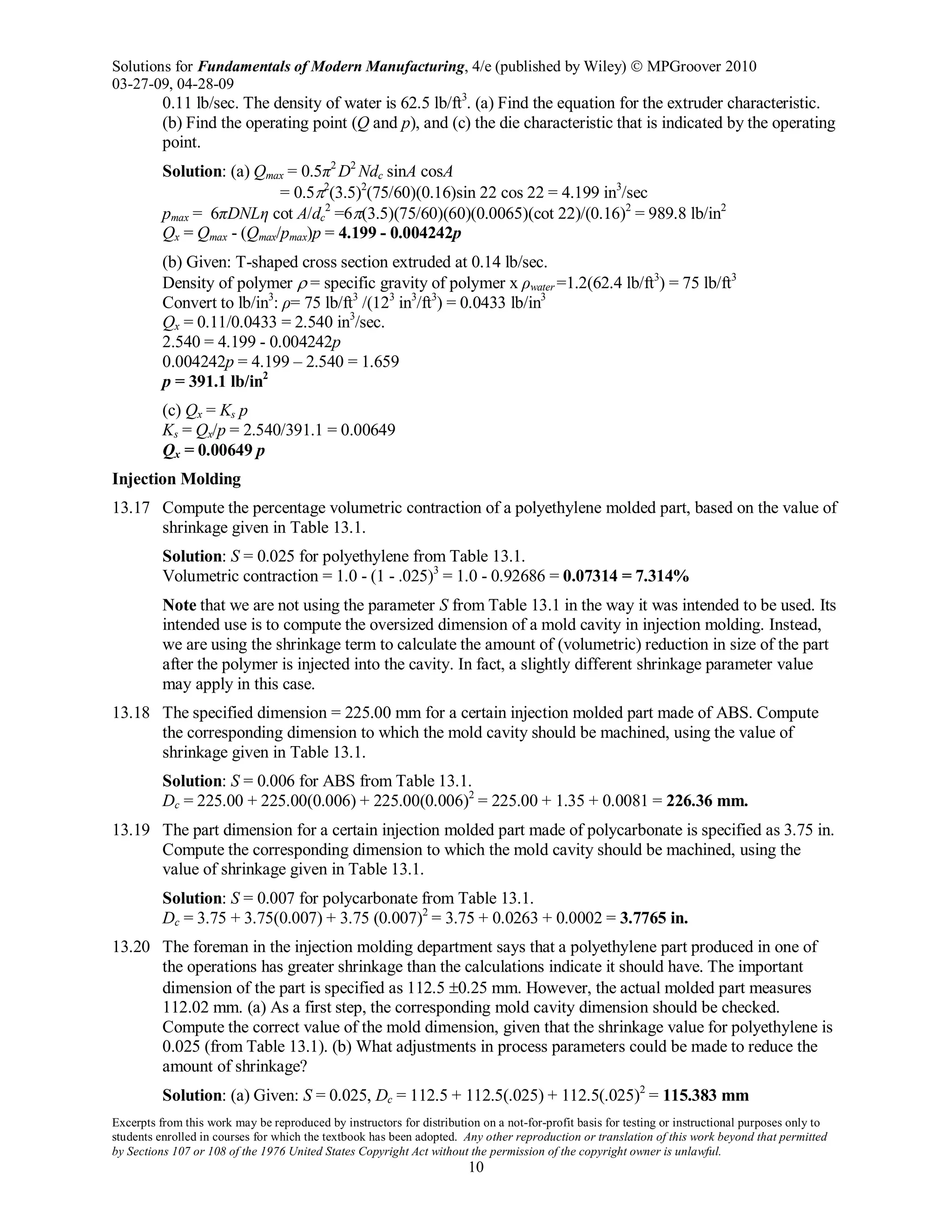 Solutions for Fundamentals of Modern Manufacturing, 4/e (published by Wiley)  MPGroover 2010
03-27-09, 04-28-09
Excerpts from this work may be reproduced by instructors for distribution on a not-for-profit basis for testing or instructional purposes only to
students enrolled in courses for which the textbook has been adopted. Any other reproduction or translation of this work beyond that permitted
by Sections 107 or 108 of the 1976 United States Copyright Act without the permission of the copyright owner is unlawful.
10
0.11 lb/sec. The density of water is 62.5 lb/ft3
. (a) Find the equation for the extruder characteristic.
(b) Find the operating point (Q and p), and (c) the die characteristic that is indicated by the operating
point.
Solution: (a) Qmax = 0.5π2
D2
Ndc sinA cosA
= 0.5π2
(3.5)2
(75/60)(0.16)sin 22 cos 22 = 4.199 in3
/sec
pmax = 6πDNLη cot A/dc
2
=6π(3.5)(75/60)(60)(0.0065)(cot 22)/(0.16)2
= 989.8 lb/in2
Qx = Qmax - (Qmax/pmax)p = 4.199 - 0.004242p
(b) Given: T-shaped cross section extruded at 0.14 lb/sec.
Density of polymer ρ = specific gravity of polymer x ρwater =1.2(62.4 lb/ft3
) = 75 lb/ft3
Convert to lb/in3
: ρ= 75 lb/ft3
/(123
in3
/ft3
) = 0.0433 lb/in3
Qx = 0.11/0.0433 = 2.540 in3
/sec.
2.540 = 4.199 - 0.004242p
0.004242p = 4.199 – 2.540 = 1.659
p = 391.1 lb/in2
(c) Qx = Ks p
Ks = Qx/p = 2.540/391.1 = 0.00649
Qx = 0.00649 p
Injection Molding
13.17 Compute the percentage volumetric contraction of a polyethylene molded part, based on the value of
shrinkage given in Table 13.1.
Solution: S = 0.025 for polyethylene from Table 13.1.
Volumetric contraction = 1.0 - (1 - .025)3
= 1.0 - 0.92686 = 0.07314 = 7.314%
Note that we are not using the parameter S from Table 13.1 in the way it was intended to be used. Its
intended use is to compute the oversized dimension of a mold cavity in injection molding. Instead,
we are using the shrinkage term to calculate the amount of (volumetric) reduction in size of the part
after the polymer is injected into the cavity. In fact, a slightly different shrinkage parameter value
may apply in this case.
13.18 The specified dimension = 225.00 mm for a certain injection molded part made of ABS. Compute
the corresponding dimension to which the mold cavity should be machined, using the value of
shrinkage given in Table 13.1.
Solution: S = 0.006 for ABS from Table 13.1.
Dc = 225.00 + 225.00(0.006) + 225.00(0.006)2
= 225.00 + 1.35 + 0.0081 = 226.36 mm.
13.19 The part dimension for a certain injection molded part made of polycarbonate is specified as 3.75 in.
Compute the corresponding dimension to which the mold cavity should be machined, using the
value of shrinkage given in Table 13.1.
Solution: S = 0.007 for polycarbonate from Table 13.1.
Dc = 3.75 + 3.75(0.007) + 3.75 (0.007)2
= 3.75 + 0.0263 + 0.0002 = 3.7765 in.
13.20 The foreman in the injection molding department says that a polyethylene part produced in one of
the operations has greater shrinkage than the calculations indicate it should have. The important
dimension of the part is specified as 112.5 ±0.25 mm. However, the actual molded part measures
112.02 mm. (a) As a first step, the corresponding mold cavity dimension should be checked.
Compute the correct value of the mold dimension, given that the shrinkage value for polyethylene is
0.025 (from Table 13.1). (b) What adjustments in process parameters could be made to reduce the
amount of shrinkage?
Solution: (a) Given: S = 0.025, Dc = 112.5 + 112.5(.025) + 112.5(.025)2
= 115.383 mm
 