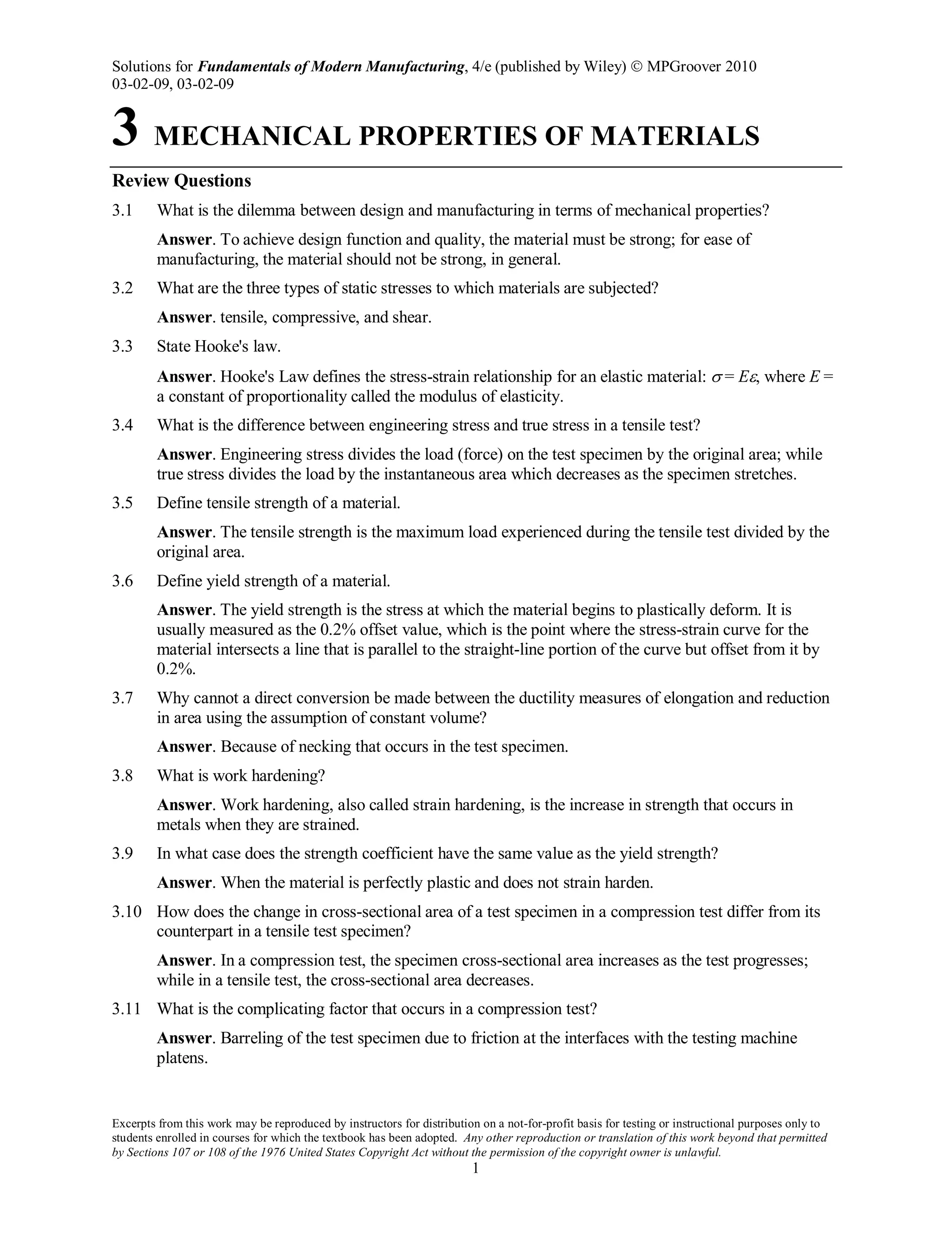 Solutions for Fundamentals of Modern Manufacturing, 4/e (published by Wiley)  MPGroover 2010
03-02-09, 03-02-09
Excerpts from this work may be reproduced by instructors for distribution on a not-for-profit basis for testing or instructional purposes only to
students enrolled in courses for which the textbook has been adopted. Any other reproduction or translation of this work beyond that permitted
by Sections 107 or 108 of the 1976 United States Copyright Act without the permission of the copyright owner is unlawful.
1
3 MECHANICAL PROPERTIES OF MATERIALS
Review Questions
3.1 What is the dilemma between design and manufacturing in terms of mechanical properties?
Answer. To achieve design function and quality, the material must be strong; for ease of
manufacturing, the material should not be strong, in general.
3.2 What are the three types of static stresses to which materials are subjected?
Answer. tensile, compressive, and shear.
3.3 State Hooke's law.
Answer. Hooke's Law defines the stress-strain relationship for an elastic material: σ = Eε, where E =
a constant of proportionality called the modulus of elasticity.
3.4 What is the difference between engineering stress and true stress in a tensile test?
Answer. Engineering stress divides the load (force) on the test specimen by the original area; while
true stress divides the load by the instantaneous area which decreases as the specimen stretches.
3.5 Define tensile strength of a material.
Answer. The tensile strength is the maximum load experienced during the tensile test divided by the
original area.
3.6 Define yield strength of a material.
Answer. The yield strength is the stress at which the material begins to plastically deform. It is
usually measured as the 0.2% offset value, which is the point where the stress-strain curve for the
material intersects a line that is parallel to the straight-line portion of the curve but offset from it by
0.2%.
3.7 Why cannot a direct conversion be made between the ductility measures of elongation and reduction
in area using the assumption of constant volume?
Answer. Because of necking that occurs in the test specimen.
3.8 What is work hardening?
Answer. Work hardening, also called strain hardening, is the increase in strength that occurs in
metals when they are strained.
3.9 In what case does the strength coefficient have the same value as the yield strength?
Answer. When the material is perfectly plastic and does not strain harden.
3.10 How does the change in cross-sectional area of a test specimen in a compression test differ from its
counterpart in a tensile test specimen?
Answer. In a compression test, the specimen cross-sectional area increases as the test progresses;
while in a tensile test, the cross-sectional area decreases.
3.11 What is the complicating factor that occurs in a compression test?
Answer. Barreling of the test specimen due to friction at the interfaces with the testing machine
platens.
 