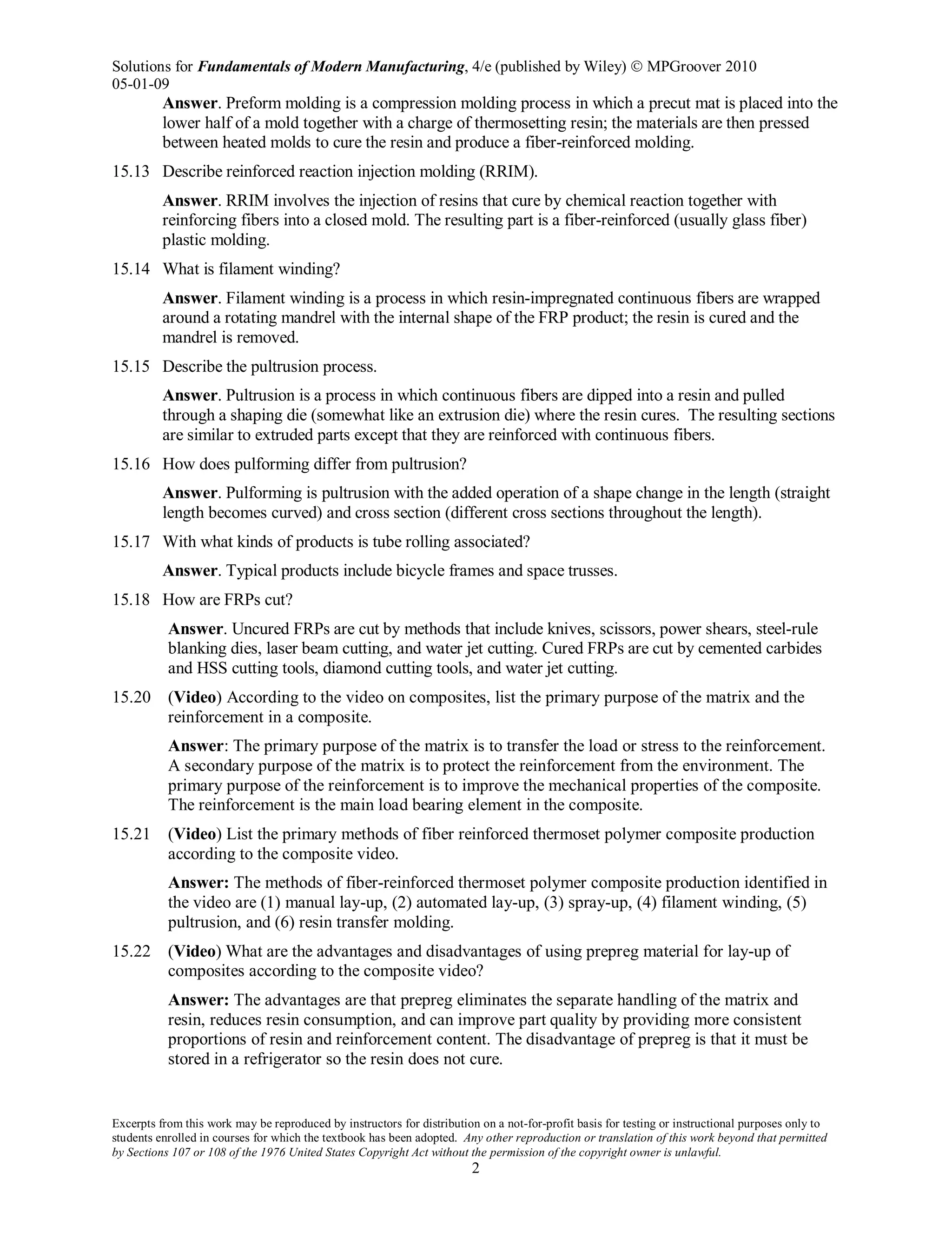 Solutions for Fundamentals of Modern Manufacturing, 4/e (published by Wiley)  MPGroover 2010
05-01-09
Excerpts from this work may be reproduced by instructors for distribution on a not-for-profit basis for testing or instructional purposes only to
students enrolled in courses for which the textbook has been adopted. Any other reproduction or translation of this work beyond that permitted
by Sections 107 or 108 of the 1976 United States Copyright Act without the permission of the copyright owner is unlawful.
2
Answer. Preform molding is a compression molding process in which a precut mat is placed into the
lower half of a mold together with a charge of thermosetting resin; the materials are then pressed
between heated molds to cure the resin and produce a fiber-reinforced molding.
15.13 Describe reinforced reaction injection molding (RRIM).
Answer. RRIM involves the injection of resins that cure by chemical reaction together with
reinforcing fibers into a closed mold. The resulting part is a fiber-reinforced (usually glass fiber)
plastic molding.
15.14 What is filament winding?
Answer. Filament winding is a process in which resin-impregnated continuous fibers are wrapped
around a rotating mandrel with the internal shape of the FRP product; the resin is cured and the
mandrel is removed.
15.15 Describe the pultrusion process.
Answer. Pultrusion is a process in which continuous fibers are dipped into a resin and pulled
through a shaping die (somewhat like an extrusion die) where the resin cures. The resulting sections
are similar to extruded parts except that they are reinforced with continuous fibers.
15.16 How does pulforming differ from pultrusion?
Answer. Pulforming is pultrusion with the added operation of a shape change in the length (straight
length becomes curved) and cross section (different cross sections throughout the length).
15.17 With what kinds of products is tube rolling associated?
Answer. Typical products include bicycle frames and space trusses.
15.18 How are FRPs cut?
Answer. Uncured FRPs are cut by methods that include knives, scissors, power shears, steel-rule
blanking dies, laser beam cutting, and water jet cutting. Cured FRPs are cut by cemented carbides
and HSS cutting tools, diamond cutting tools, and water jet cutting.
15.20 (Video) According to the video on composites, list the primary purpose of the matrix and the
reinforcement in a composite.
Answer: The primary purpose of the matrix is to transfer the load or stress to the reinforcement.
A secondary purpose of the matrix is to protect the reinforcement from the environment. The
primary purpose of the reinforcement is to improve the mechanical properties of the composite.
The reinforcement is the main load bearing element in the composite.
15.21 (Video) List the primary methods of fiber reinforced thermoset polymer composite production
according to the composite video.
Answer: The methods of fiber-reinforced thermoset polymer composite production identified in
the video are (1) manual lay-up, (2) automated lay-up, (3) spray-up, (4) filament winding, (5)
pultrusion, and (6) resin transfer molding.
15.22 (Video) What are the advantages and disadvantages of using prepreg material for lay-up of
composites according to the composite video?
Answer: The advantages are that prepreg eliminates the separate handling of the matrix and
resin, reduces resin consumption, and can improve part quality by providing more consistent
proportions of resin and reinforcement content. The disadvantage of prepreg is that it must be
stored in a refrigerator so the resin does not cure.
 