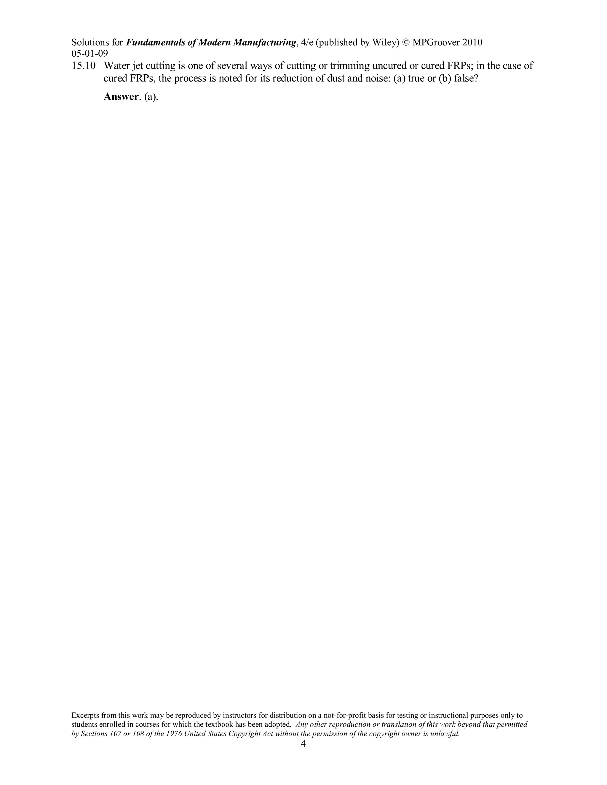 Solutions for Fundamentals of Modern Manufacturing, 4/e (published by Wiley)  MPGroover 2010
05-01-09
Excerpts from this work may be reproduced by instructors for distribution on a not-for-profit basis for testing or instructional purposes only to
students enrolled in courses for which the textbook has been adopted. Any other reproduction or translation of this work beyond that permitted
by Sections 107 or 108 of the 1976 United States Copyright Act without the permission of the copyright owner is unlawful.
4
15.10 Water jet cutting is one of several ways of cutting or trimming uncured or cured FRPs; in the case of
cured FRPs, the process is noted for its reduction of dust and noise: (a) true or (b) false?
Answer. (a).
 