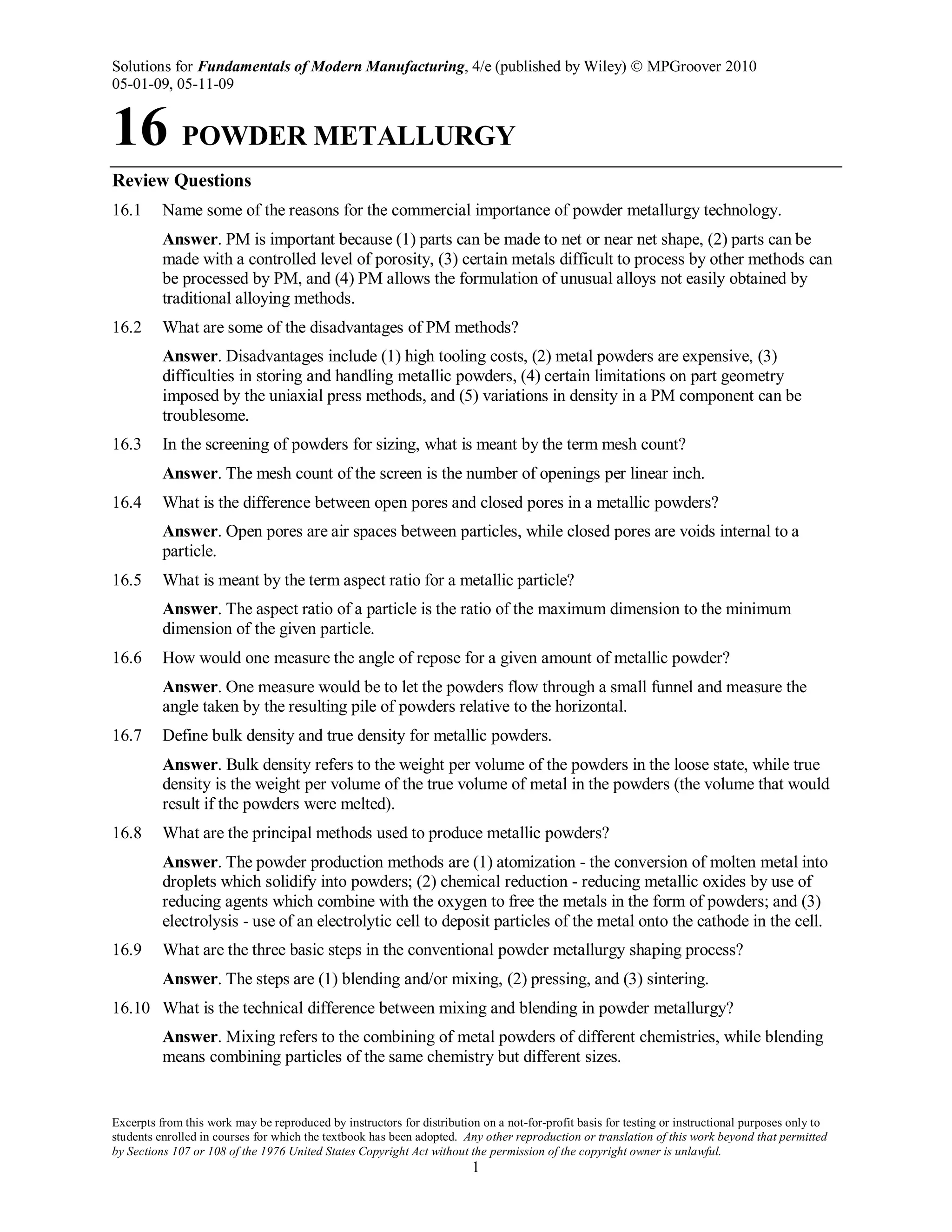 Solutions for Fundamentals of Modern Manufacturing, 4/e (published by Wiley)  MPGroover 2010
05-01-09, 05-11-09
Excerpts from this work may be reproduced by instructors for distribution on a not-for-profit basis for testing or instructional purposes only to
students enrolled in courses for which the textbook has been adopted. Any other reproduction or translation of this work beyond that permitted
by Sections 107 or 108 of the 1976 United States Copyright Act without the permission of the copyright owner is unlawful.
1
16 POWDER METALLURGY
Review Questions
16.1 Name some of the reasons for the commercial importance of powder metallurgy technology.
Answer. PM is important because (1) parts can be made to net or near net shape, (2) parts can be
made with a controlled level of porosity, (3) certain metals difficult to process by other methods can
be processed by PM, and (4) PM allows the formulation of unusual alloys not easily obtained by
traditional alloying methods.
16.2 What are some of the disadvantages of PM methods?
Answer. Disadvantages include (1) high tooling costs, (2) metal powders are expensive, (3)
difficulties in storing and handling metallic powders, (4) certain limitations on part geometry
imposed by the uniaxial press methods, and (5) variations in density in a PM component can be
troublesome.
16.3 In the screening of powders for sizing, what is meant by the term mesh count?
Answer. The mesh count of the screen is the number of openings per linear inch.
16.4 What is the difference between open pores and closed pores in a metallic powders?
Answer. Open pores are air spaces between particles, while closed pores are voids internal to a
particle.
16.5 What is meant by the term aspect ratio for a metallic particle?
Answer. The aspect ratio of a particle is the ratio of the maximum dimension to the minimum
dimension of the given particle.
16.6 How would one measure the angle of repose for a given amount of metallic powder?
Answer. One measure would be to let the powders flow through a small funnel and measure the
angle taken by the resulting pile of powders relative to the horizontal.
16.7 Define bulk density and true density for metallic powders.
Answer. Bulk density refers to the weight per volume of the powders in the loose state, while true
density is the weight per volume of the true volume of metal in the powders (the volume that would
result if the powders were melted).
16.8 What are the principal methods used to produce metallic powders?
Answer. The powder production methods are (1) atomization - the conversion of molten metal into
droplets which solidify into powders; (2) chemical reduction - reducing metallic oxides by use of
reducing agents which combine with the oxygen to free the metals in the form of powders; and (3)
electrolysis - use of an electrolytic cell to deposit particles of the metal onto the cathode in the cell.
16.9 What are the three basic steps in the conventional powder metallurgy shaping process?
Answer. The steps are (1) blending and/or mixing, (2) pressing, and (3) sintering.
16.10 What is the technical difference between mixing and blending in powder metallurgy?
Answer. Mixing refers to the combining of metal powders of different chemistries, while blending
means combining particles of the same chemistry but different sizes.
 