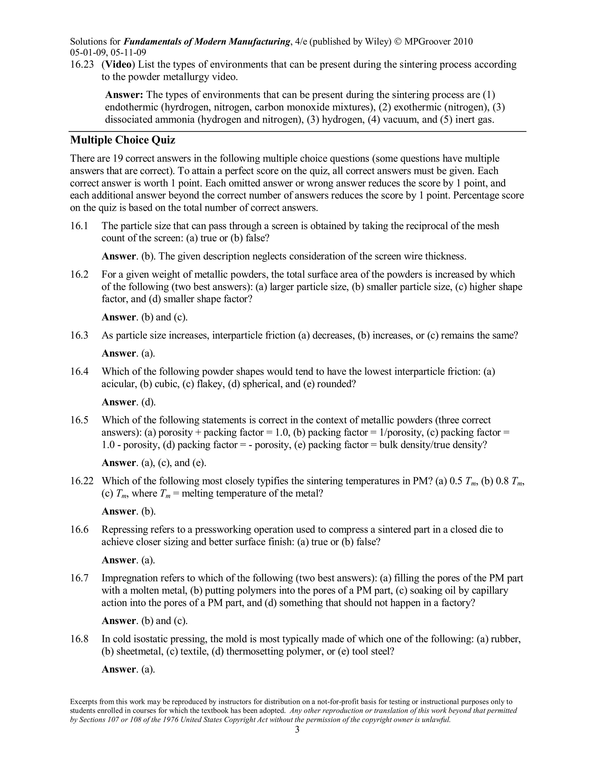 Solutions for Fundamentals of Modern Manufacturing, 4/e (published by Wiley)  MPGroover 2010
05-01-09, 05-11-09
Excerpts from this work may be reproduced by instructors for distribution on a not-for-profit basis for testing or instructional purposes only to
students enrolled in courses for which the textbook has been adopted. Any other reproduction or translation of this work beyond that permitted
by Sections 107 or 108 of the 1976 United States Copyright Act without the permission of the copyright owner is unlawful.
3
16.23 (Video) List the types of environments that can be present during the sintering process according
to the powder metallurgy video.
Answer: The types of environments that can be present during the sintering process are (1)
endothermic (hyrdrogen, nitrogen, carbon monoxide mixtures), (2) exothermic (nitrogen), (3)
dissociated ammonia (hydrogen and nitrogen), (3) hydrogen, (4) vacuum, and (5) inert gas.
Multiple Choice Quiz
There are 19 correct answers in the following multiple choice questions (some questions have multiple
answers that are correct). To attain a perfect score on the quiz, all correct answers must be given. Each
correct answer is worth 1 point. Each omitted answer or wrong answer reduces the score by 1 point, and
each additional answer beyond the correct number of answers reduces the score by 1 point. Percentage score
on the quiz is based on the total number of correct answers.
16.1 The particle size that can pass through a screen is obtained by taking the reciprocal of the mesh
count of the screen: (a) true or (b) false?
Answer. (b). The given description neglects consideration of the screen wire thickness.
16.2 For a given weight of metallic powders, the total surface area of the powders is increased by which
of the following (two best answers): (a) larger particle size, (b) smaller particle size, (c) higher shape
factor, and (d) smaller shape factor?
Answer. (b) and (c).
16.3 As particle size increases, interparticle friction (a) decreases, (b) increases, or (c) remains the same?
Answer. (a).
16.4 Which of the following powder shapes would tend to have the lowest interparticle friction: (a)
acicular, (b) cubic, (c) flakey, (d) spherical, and (e) rounded?
Answer. (d).
16.5 Which of the following statements is correct in the context of metallic powders (three correct
answers): (a) porosity + packing factor = 1.0, (b) packing factor = 1/porosity, (c) packing factor =
1.0 - porosity, (d) packing factor = - porosity, (e) packing factor = bulk density/true density?
Answer. (a), (c), and (e).
16.22 Which of the following most closely typifies the sintering temperatures in PM? (a) 0.5 Tm, (b) 0.8 Tm,
(c) Tm, where Tm = melting temperature of the metal?
Answer. (b).
16.6 Repressing refers to a pressworking operation used to compress a sintered part in a closed die to
achieve closer sizing and better surface finish: (a) true or (b) false?
Answer. (a).
16.7 Impregnation refers to which of the following (two best answers): (a) filling the pores of the PM part
with a molten metal, (b) putting polymers into the pores of a PM part, (c) soaking oil by capillary
action into the pores of a PM part, and (d) something that should not happen in a factory?
Answer. (b) and (c).
16.8 In cold isostatic pressing, the mold is most typically made of which one of the following: (a) rubber,
(b) sheetmetal, (c) textile, (d) thermosetting polymer, or (e) tool steel?
Answer. (a).
 