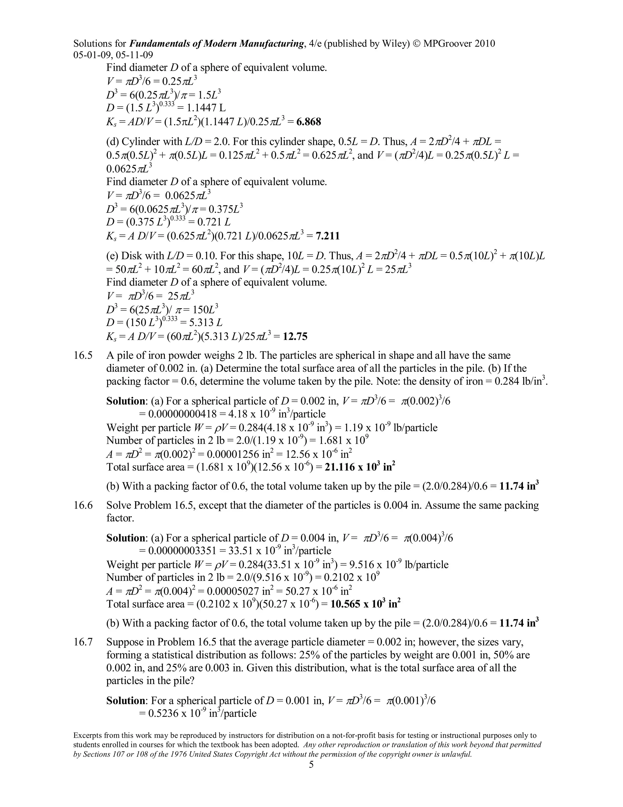 Solutions for Fundamentals of Modern Manufacturing, 4/e (published by Wiley)  MPGroover 2010
05-01-09, 05-11-09
Excerpts from this work may be reproduced by instructors for distribution on a not-for-profit basis for testing or instructional purposes only to
students enrolled in courses for which the textbook has been adopted. Any other reproduction or translation of this work beyond that permitted
by Sections 107 or 108 of the 1976 United States Copyright Act without the permission of the copyright owner is unlawful.
5
Find diameter D of a sphere of equivalent volume.
V = πD3
/6 = 0.25πL3
D3
= 6(0.25πL3
)/π = 1.5L3
D = (1.5 L3
)0.333
= 1.1447 L
Ks = AD/V = (1.5πL2
)(1.1447 L)/0.25πL3
= 6.868
(d) Cylinder with L/D = 2.0. For this cylinder shape, 0.5L = D. Thus, A = 2πD2
/4 + πDL =
0.5π(0.5L)2
+ π(0.5L)L = 0.125πL2
+ 0.5πL2
= 0.625πL2
, and V = (πD2
/4)L = 0.25π(0.5L)2
L =
0.0625πL3
Find diameter D of a sphere of equivalent volume.
V = πD3
/6 = 0.0625πL3
D3
= 6(0.0625πL3
)/π = 0.375L3
D = (0.375 L3
)0.333
= 0.721 L
Ks = A D/V = (0.625πL2
)(0.721 L)/0.0625πL3
= 7.211
(e) Disk with L/D = 0.10. For this shape, 10L = D. Thus, A = 2πD2
/4 + πDL = 0.5π(10L)2
+ π(10L)L
= 50πL2
+ 10πL2
= 60πL2
, and V = (πD2
/4)L = 0.25π(10L)2
L = 25πL3
Find diameter D of a sphere of equivalent volume.
V = πD3
/6 = 25πL3
D3
= 6(25πL3
)/ π = 150L3
D = (150 L3
)0.333
= 5.313 L
Ks = A D/V = (60πL2
)(5.313 L)/25πL3
= 12.75
16.5 A pile of iron powder weighs 2 lb. The particles are spherical in shape and all have the same
diameter of 0.002 in. (a) Determine the total surface area of all the particles in the pile. (b) If the
packing factor = 0.6, determine the volume taken by the pile. Note: the density of iron = 0.284 lb/in3
.
Solution: (a) For a spherical particle of D = 0.002 in, V = πD3
/6 = π(0.002)3
/6
= 0.00000000418 = 4.18 x 10-9
in3
/particle
Weight per particle W = ρV = 0.284(4.18 x 10-9
in3
) = 1.19 x 10-9
lb/particle
Number of particles in 2 lb = 2.0/(1.19 x 10-9
) = 1.681 x 109
A = πD2
= π(0.002)2
= 0.00001256 in2
= 12.56 x 10-6
in2
Total surface area = (1.681 x 109
)(12.56 x 10-6
) = 21.116 x 103
in2
(b) With a packing factor of 0.6, the total volume taken up by the pile = (2.0/0.284)/0.6 = 11.74 in3
16.6 Solve Problem 16.5, except that the diameter of the particles is 0.004 in. Assume the same packing
factor.
Solution: (a) For a spherical particle of D = 0.004 in, V = πD3
/6 = π(0.004)3
/6
= 0.00000003351 = 33.51 x 10-9
in3
/particle
Weight per particle W = ρV = 0.284(33.51 x 10-9
in3
) = 9.516 x 10-9
lb/particle
Number of particles in 2 lb = 2.0/(9.516 x 10-9
) = 0.2102 x 109
A = πD2
= π(0.004)2
= 0.00005027 in2
= 50.27 x 10-6
in2
Total surface area = (0.2102 x 109
)(50.27 x 10-6
) = 10.565 x 103
in2
(b) With a packing factor of 0.6, the total volume taken up by the pile = (2.0/0.284)/0.6 = 11.74 in3
16.7 Suppose in Problem 16.5 that the average particle diameter = 0.002 in; however, the sizes vary,
forming a statistical distribution as follows: 25% of the particles by weight are 0.001 in, 50% are
0.002 in, and 25% are 0.003 in. Given this distribution, what is the total surface area of all the
particles in the pile?
Solution: For a spherical particle of D = 0.001 in, V = πD3
/6 = π(0.001)3
/6
= 0.5236 x 10-9
in3
/particle
 