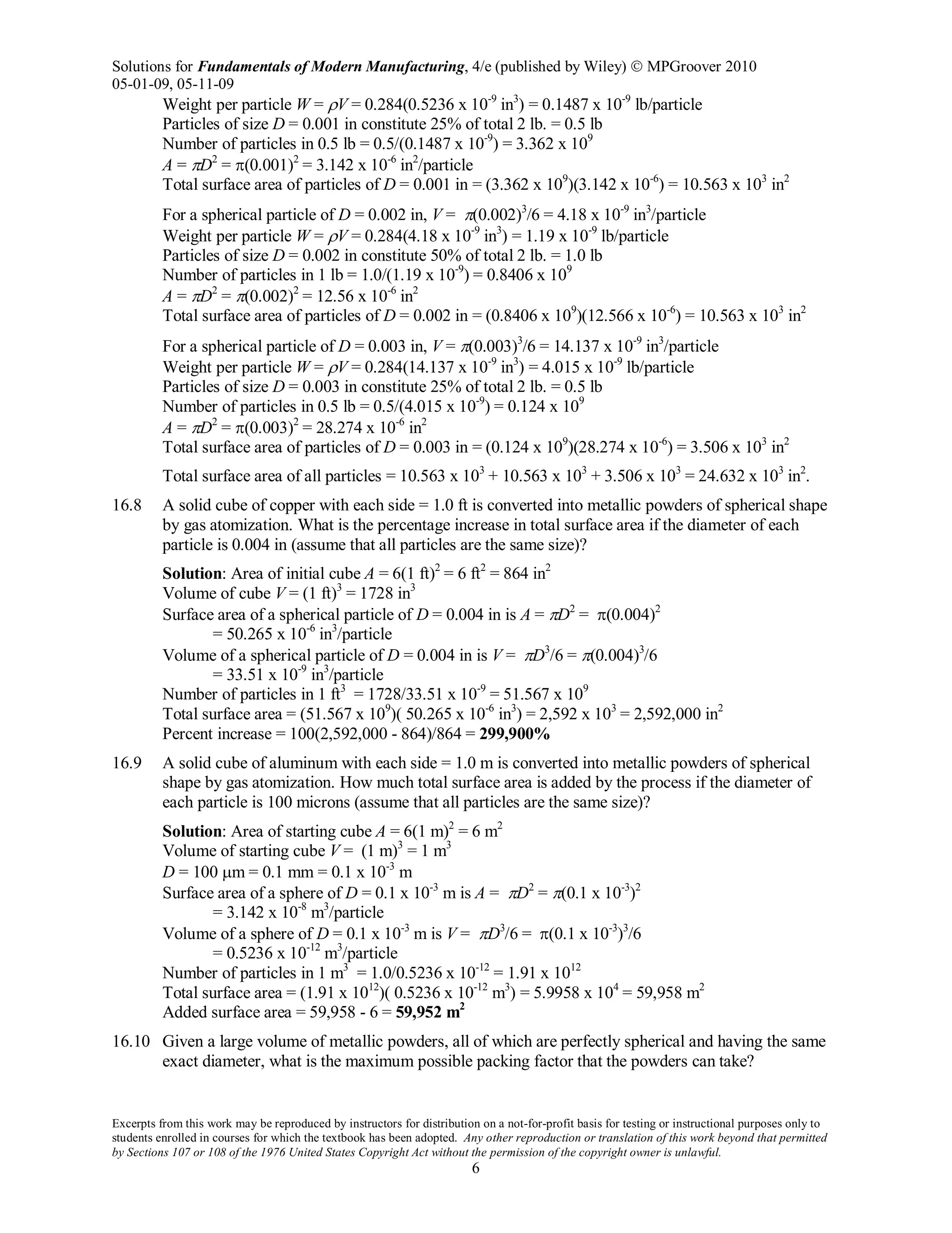 Solutions for Fundamentals of Modern Manufacturing, 4/e (published by Wiley)  MPGroover 2010
05-01-09, 05-11-09
Excerpts from this work may be reproduced by instructors for distribution on a not-for-profit basis for testing or instructional purposes only to
students enrolled in courses for which the textbook has been adopted. Any other reproduction or translation of this work beyond that permitted
by Sections 107 or 108 of the 1976 United States Copyright Act without the permission of the copyright owner is unlawful.
6
Weight per particle W = ρV = 0.284(0.5236 x 10-9
in3
) = 0.1487 x 10-9
lb/particle
Particles of size D = 0.001 in constitute 25% of total 2 lb. = 0.5 lb
Number of particles in 0.5 lb = 0.5/(0.1487 x 10-9
) = 3.362 x 109
A = πD2
= π(0.001)2
= 3.142 x 10-6
in2
/particle
Total surface area of particles of D = 0.001 in = (3.362 x 109
)(3.142 x 10-6
) = 10.563 x 103
in2
For a spherical particle of D = 0.002 in, V = π(0.002)3
/6 = 4.18 x 10-9
in3
/particle
Weight per particle W = ρV = 0.284(4.18 x 10-9
in3
) = 1.19 x 10-9
lb/particle
Particles of size D = 0.002 in constitute 50% of total 2 lb. = 1.0 lb
Number of particles in 1 lb = 1.0/(1.19 x 10-9
) = 0.8406 x 109
A = πD2
= π(0.002)2
= 12.56 x 10-6
in2
Total surface area of particles of D = 0.002 in = (0.8406 x 109
)(12.566 x 10-6
) = 10.563 x 103
in2
For a spherical particle of D = 0.003 in, V = π(0.003)3
/6 = 14.137 x 10-9
in3
/particle
Weight per particle W = ρV = 0.284(14.137 x 10-9
in3
) = 4.015 x 10-9
lb/particle
Particles of size D = 0.003 in constitute 25% of total 2 lb. = 0.5 lb
Number of particles in 0.5 lb = 0.5/(4.015 x 10-9
) = 0.124 x 109
A = πD2
= π(0.003)2
= 28.274 x 10-6
in2
Total surface area of particles of D = 0.003 in = (0.124 x 109
)(28.274 x 10-6
) = 3.506 x 103
in2
Total surface area of all particles = 10.563 x 103
+ 10.563 x 103
+ 3.506 x 103
= 24.632 x 103
in2
.
16.8 A solid cube of copper with each side = 1.0 ft is converted into metallic powders of spherical shape
by gas atomization. What is the percentage increase in total surface area if the diameter of each
particle is 0.004 in (assume that all particles are the same size)?
Solution: Area of initial cube A = 6(1 ft)2
= 6 ft2
= 864 in2
Volume of cube V = (1 ft)3
= 1728 in3
Surface area of a spherical particle of D = 0.004 in is A = πD2
= π(0.004)2
= 50.265 x 10-6
in3
/particle
Volume of a spherical particle of D = 0.004 in is V = πD3
/6 = π(0.004)3
/6
= 33.51 x 10-9
in3
/particle
Number of particles in 1 ft3
= 1728/33.51 x 10-9
= 51.567 x 109
Total surface area = (51.567 x 109
)( 50.265 x 10-6
in3
) = 2,592 x 103
= 2,592,000 in2
Percent increase = 100(2,592,000 - 864)/864 = 299,900%
16.9 A solid cube of aluminum with each side = 1.0 m is converted into metallic powders of spherical
shape by gas atomization. How much total surface area is added by the process if the diameter of
each particle is 100 microns (assume that all particles are the same size)?
Solution: Area of starting cube A = 6(1 m)2
= 6 m2
Volume of starting cube V = (1 m)3
= 1 m3
D = 100 µm = 0.1 mm = 0.1 x 10-3
m
Surface area of a sphere of D = 0.1 x 10-3
m is A = πD2
= π(0.1 x 10-3
)2
= 3.142 x 10-8
m3
/particle
Volume of a sphere of D = 0.1 x 10-3
m is V = πD3
/6 = π(0.1 x 10-3
)3
/6
= 0.5236 x 10-12
m3
/particle
Number of particles in 1 m3
= 1.0/0.5236 x 10-12
= 1.91 x 1012
Total surface area = (1.91 x 1012
)( 0.5236 x 10-12
m3
) = 5.9958 x 104
= 59,958 m2
Added surface area = 59,958 - 6 = 59,952 m2
16.10 Given a large volume of metallic powders, all of which are perfectly spherical and having the same
exact diameter, what is the maximum possible packing factor that the powders can take?
 