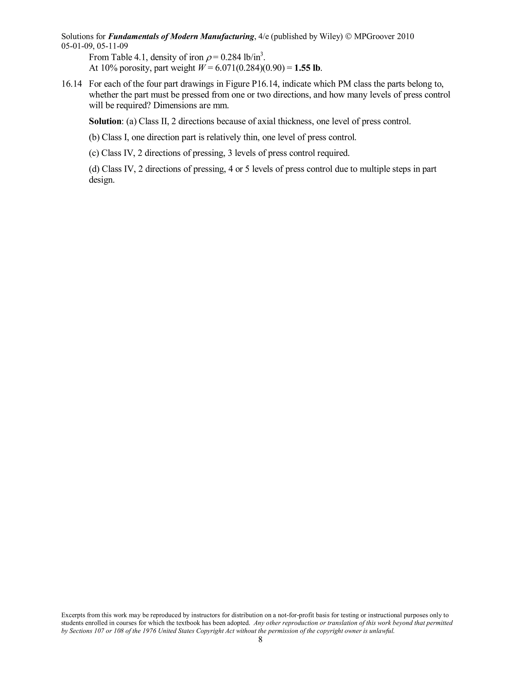Solutions for Fundamentals of Modern Manufacturing, 4/e (published by Wiley)  MPGroover 2010
05-01-09, 05-11-09
Excerpts from this work may be reproduced by instructors for distribution on a not-for-profit basis for testing or instructional purposes only to
students enrolled in courses for which the textbook has been adopted. Any other reproduction or translation of this work beyond that permitted
by Sections 107 or 108 of the 1976 United States Copyright Act without the permission of the copyright owner is unlawful.
8
From Table 4.1, density of iron ρ = 0.284 lb/in3
.
At 10% porosity, part weight W = 6.071(0.284)(0.90) = 1.55 lb.
16.14 For each of the four part drawings in Figure P16.14, indicate which PM class the parts belong to,
whether the part must be pressed from one or two directions, and how many levels of press control
will be required? Dimensions are mm.
Solution: (a) Class II, 2 directions because of axial thickness, one level of press control.
(b) Class I, one direction part is relatively thin, one level of press control.
(c) Class IV, 2 directions of pressing, 3 levels of press control required.
(d) Class IV, 2 directions of pressing, 4 or 5 levels of press control due to multiple steps in part
design.
 