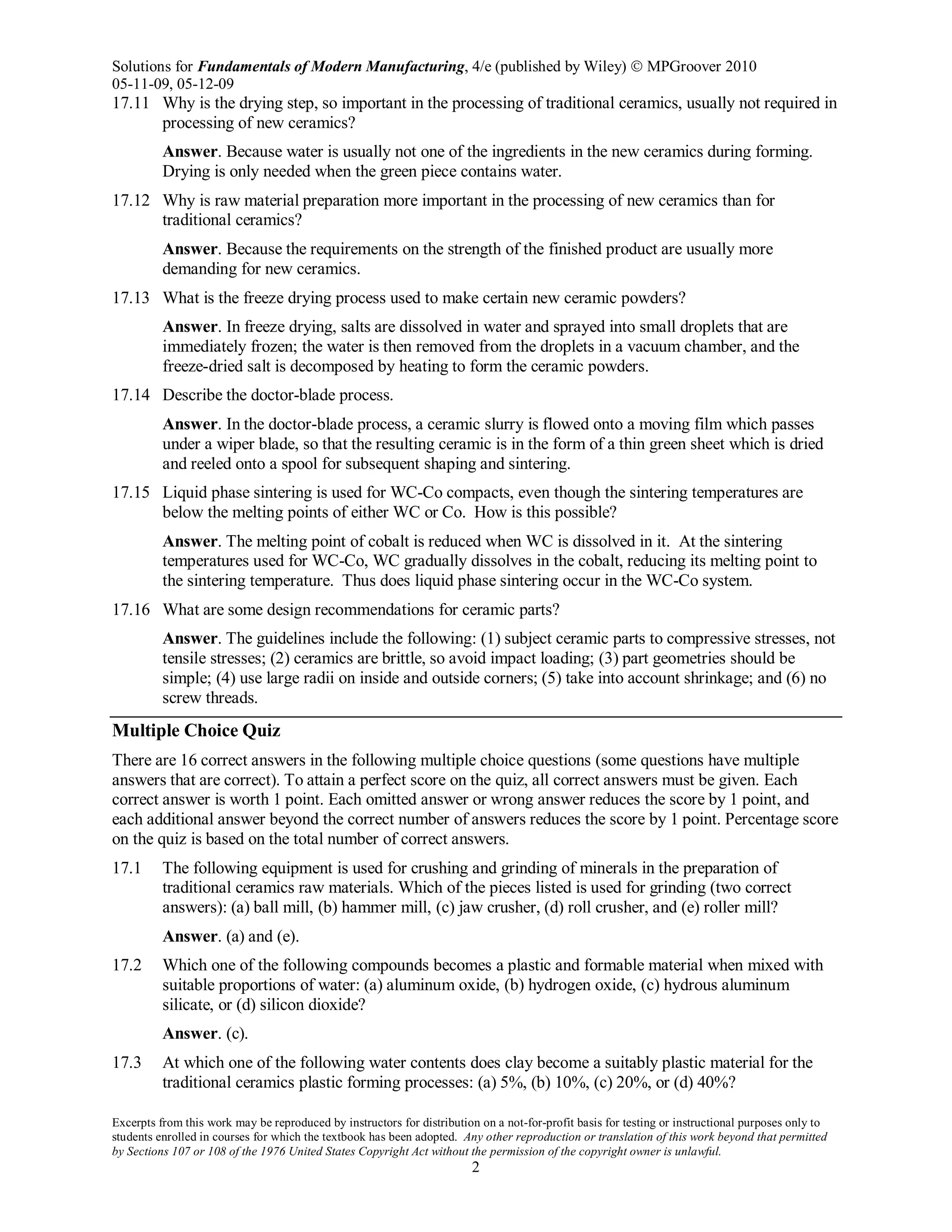 Solutions for Fundamentals of Modern Manufacturing, 4/e (published by Wiley)  MPGroover 2010
05-11-09, 05-12-09
Excerpts from this work may be reproduced by instructors for distribution on a not-for-profit basis for testing or instructional purposes only to
students enrolled in courses for which the textbook has been adopted. Any other reproduction or translation of this work beyond that permitted
by Sections 107 or 108 of the 1976 United States Copyright Act without the permission of the copyright owner is unlawful.
2
17.11 Why is the drying step, so important in the processing of traditional ceramics, usually not required in
processing of new ceramics?
Answer. Because water is usually not one of the ingredients in the new ceramics during forming.
Drying is only needed when the green piece contains water.
17.12 Why is raw material preparation more important in the processing of new ceramics than for
traditional ceramics?
Answer. Because the requirements on the strength of the finished product are usually more
demanding for new ceramics.
17.13 What is the freeze drying process used to make certain new ceramic powders?
Answer. In freeze drying, salts are dissolved in water and sprayed into small droplets that are
immediately frozen; the water is then removed from the droplets in a vacuum chamber, and the
freeze-dried salt is decomposed by heating to form the ceramic powders.
17.14 Describe the doctor-blade process.
Answer. In the doctor-blade process, a ceramic slurry is flowed onto a moving film which passes
under a wiper blade, so that the resulting ceramic is in the form of a thin green sheet which is dried
and reeled onto a spool for subsequent shaping and sintering.
17.15 Liquid phase sintering is used for WC-Co compacts, even though the sintering temperatures are
below the melting points of either WC or Co. How is this possible?
Answer. The melting point of cobalt is reduced when WC is dissolved in it. At the sintering
temperatures used for WC-Co, WC gradually dissolves in the cobalt, reducing its melting point to
the sintering temperature. Thus does liquid phase sintering occur in the WC-Co system.
17.16 What are some design recommendations for ceramic parts?
Answer. The guidelines include the following: (1) subject ceramic parts to compressive stresses, not
tensile stresses; (2) ceramics are brittle, so avoid impact loading; (3) part geometries should be
simple; (4) use large radii on inside and outside corners; (5) take into account shrinkage; and (6) no
screw threads.
Multiple Choice Quiz
There are 16 correct answers in the following multiple choice questions (some questions have multiple
answers that are correct). To attain a perfect score on the quiz, all correct answers must be given. Each
correct answer is worth 1 point. Each omitted answer or wrong answer reduces the score by 1 point, and
each additional answer beyond the correct number of answers reduces the score by 1 point. Percentage score
on the quiz is based on the total number of correct answers.
17.1 The following equipment is used for crushing and grinding of minerals in the preparation of
traditional ceramics raw materials. Which of the pieces listed is used for grinding (two correct
answers): (a) ball mill, (b) hammer mill, (c) jaw crusher, (d) roll crusher, and (e) roller mill?
Answer. (a) and (e).
17.2 Which one of the following compounds becomes a plastic and formable material when mixed with
suitable proportions of water: (a) aluminum oxide, (b) hydrogen oxide, (c) hydrous aluminum
silicate, or (d) silicon dioxide?
Answer. (c).
17.3 At which one of the following water contents does clay become a suitably plastic material for the
traditional ceramics plastic forming processes: (a) 5%, (b) 10%, (c) 20%, or (d) 40%?
 