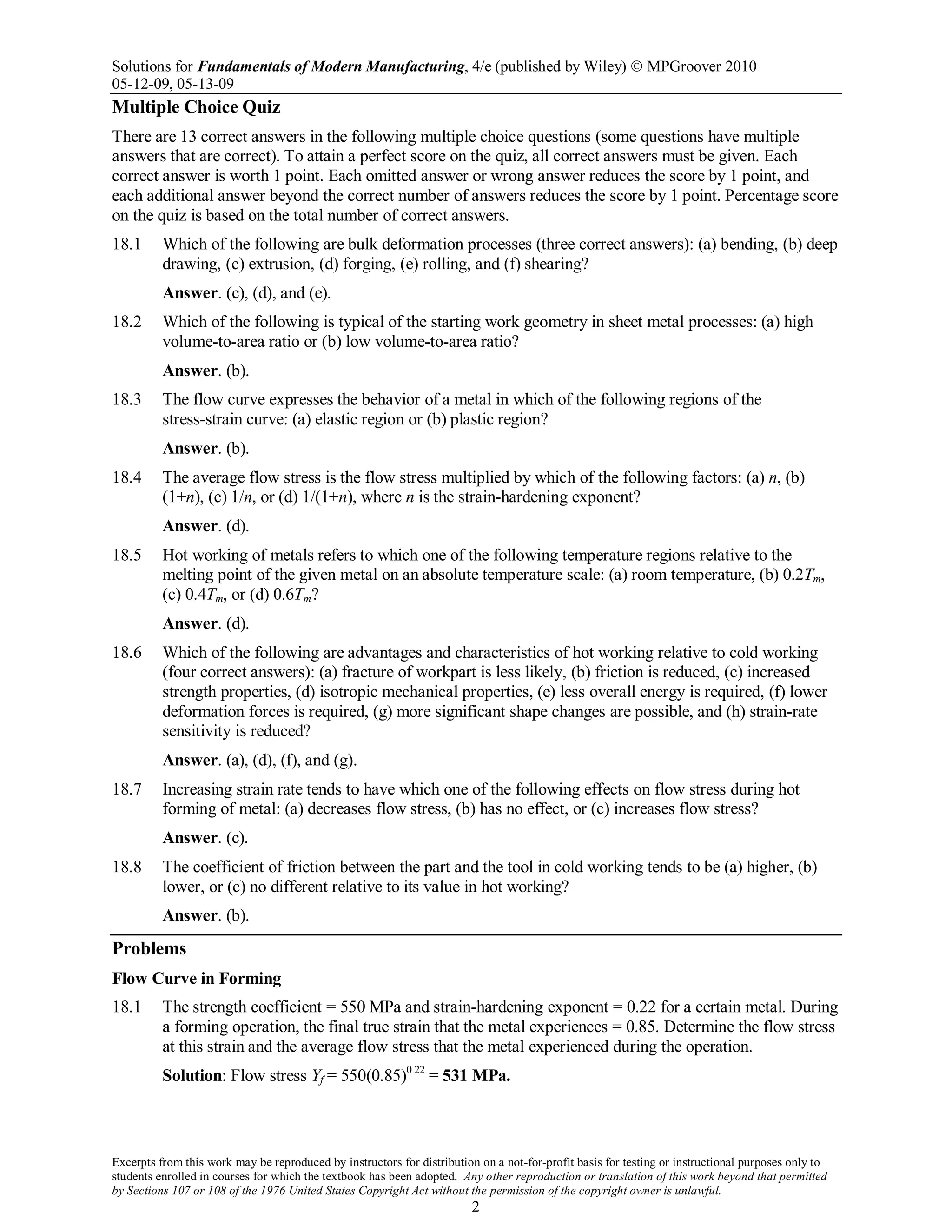 Solutions for Fundamentals of Modern Manufacturing, 4/e (published by Wiley)  MPGroover 2010
05-12-09, 05-13-09
Excerpts from this work may be reproduced by instructors for distribution on a not-for-profit basis for testing or instructional purposes only to
students enrolled in courses for which the textbook has been adopted. Any other reproduction or translation of this work beyond that permitted
by Sections 107 or 108 of the 1976 United States Copyright Act without the permission of the copyright owner is unlawful.
2
Multiple Choice Quiz
There are 13 correct answers in the following multiple choice questions (some questions have multiple
answers that are correct). To attain a perfect score on the quiz, all correct answers must be given. Each
correct answer is worth 1 point. Each omitted answer or wrong answer reduces the score by 1 point, and
each additional answer beyond the correct number of answers reduces the score by 1 point. Percentage score
on the quiz is based on the total number of correct answers.
18.1 Which of the following are bulk deformation processes (three correct answers): (a) bending, (b) deep
drawing, (c) extrusion, (d) forging, (e) rolling, and (f) shearing?
Answer. (c), (d), and (e).
18.2 Which of the following is typical of the starting work geometry in sheet metal processes: (a) high
volume-to-area ratio or (b) low volume-to-area ratio?
Answer. (b).
18.3 The flow curve expresses the behavior of a metal in which of the following regions of the
stress-strain curve: (a) elastic region or (b) plastic region?
Answer. (b).
18.4 The average flow stress is the flow stress multiplied by which of the following factors: (a) n, (b)
(1+n), (c) 1/n, or (d) 1/(1+n), where n is the strain-hardening exponent?
Answer. (d).
18.5 Hot working of metals refers to which one of the following temperature regions relative to the
melting point of the given metal on an absolute temperature scale: (a) room temperature, (b) 0.2Tm,
(c) 0.4Tm, or (d) 0.6Tm?
Answer. (d).
18.6 Which of the following are advantages and characteristics of hot working relative to cold working
(four correct answers): (a) fracture of workpart is less likely, (b) friction is reduced, (c) increased
strength properties, (d) isotropic mechanical properties, (e) less overall energy is required, (f) lower
deformation forces is required, (g) more significant shape changes are possible, and (h) strain-rate
sensitivity is reduced?
Answer. (a), (d), (f), and (g).
18.7 Increasing strain rate tends to have which one of the following effects on flow stress during hot
forming of metal: (a) decreases flow stress, (b) has no effect, or (c) increases flow stress?
Answer. (c).
18.8 The coefficient of friction between the part and the tool in cold working tends to be (a) higher, (b)
lower, or (c) no different relative to its value in hot working?
Answer. (b).
Problems
Flow Curve in Forming
18.1 The strength coefficient = 550 MPa and strain-hardening exponent = 0.22 for a certain metal. During
a forming operation, the final true strain that the metal experiences = 0.85. Determine the flow stress
at this strain and the average flow stress that the metal experienced during the operation.
Solution: Flow stress Yf = 550(0.85)0.22
= 531 MPa.
 