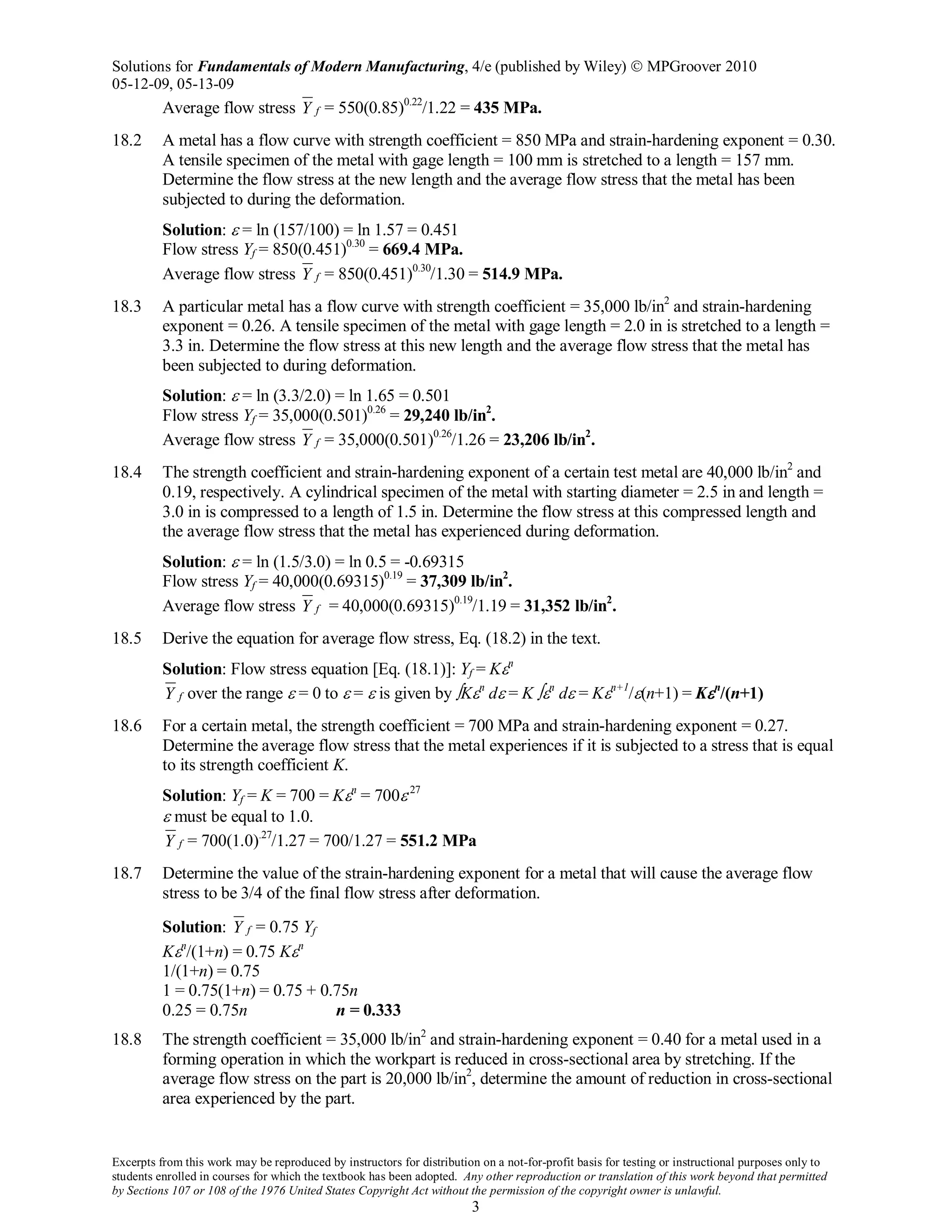 Solutions for Fundamentals of Modern Manufacturing, 4/e (published by Wiley)  MPGroover 2010
05-12-09, 05-13-09
Excerpts from this work may be reproduced by instructors for distribution on a not-for-profit basis for testing or instructional purposes only to
students enrolled in courses for which the textbook has been adopted. Any other reproduction or translation of this work beyond that permitted
by Sections 107 or 108 of the 1976 United States Copyright Act without the permission of the copyright owner is unlawful.
3
Average flow stress fY = 550(0.85)0.22
/1.22 = 435 MPa.
18.2 A metal has a flow curve with strength coefficient = 850 MPa and strain-hardening exponent = 0.30.
A tensile specimen of the metal with gage length = 100 mm is stretched to a length = 157 mm.
Determine the flow stress at the new length and the average flow stress that the metal has been
subjected to during the deformation.
Solution: ε = ln (157/100) = ln 1.57 = 0.451
Flow stress Yf = 850(0.451)0.30
= 669.4 MPa.
Average flow stress fY = 850(0.451)0.30
/1.30 = 514.9 MPa.
18.3 A particular metal has a flow curve with strength coefficient = 35,000 lb/in2
and strain-hardening
exponent = 0.26. A tensile specimen of the metal with gage length = 2.0 in is stretched to a length =
3.3 in. Determine the flow stress at this new length and the average flow stress that the metal has
been subjected to during deformation.
Solution: ε = ln (3.3/2.0) = ln 1.65 = 0.501
Flow stress Yf = 35,000(0.501)0.26
= 29,240 lb/in2
.
Average flow stress fY = 35,000(0.501)0.26
/1.26 = 23,206 lb/in2
.
18.4 The strength coefficient and strain-hardening exponent of a certain test metal are 40,000 lb/in2
and
0.19, respectively. A cylindrical specimen of the metal with starting diameter = 2.5 in and length =
3.0 in is compressed to a length of 1.5 in. Determine the flow stress at this compressed length and
the average flow stress that the metal has experienced during deformation.
Solution: ε = ln (1.5/3.0) = ln 0.5 = -0.69315
Flow stress Yf = 40,000(0.69315)0.19
= 37,309 lb/in2
.
Average flow stress fY = 40,000(0.69315)0.19
/1.19 = 31,352 lb/in2
.
18.5 Derive the equation for average flow stress, Eq. (18.2) in the text.
Solution: Flow stress equation [Eq. (18.1)]: Yf = Kεn
fY over the range ε = 0 to ε = ε is given by ∫Kεn
dε = K ∫εn
dε = Kεn+1
/ε(n+1) = Kεn
/(n+1)
18.6 For a certain metal, the strength coefficient = 700 MPa and strain-hardening exponent = 0.27.
Determine the average flow stress that the metal experiences if it is subjected to a stress that is equal
to its strength coefficient K.
Solution: Yf = K = 700 = Kεn
= 700ε.27
ε must be equal to 1.0.
fY = 700(1.0).27
/1.27 = 700/1.27 = 551.2 MPa
18.7 Determine the value of the strain-hardening exponent for a metal that will cause the average flow
stress to be 3/4 of the final flow stress after deformation.
Solution: fY = 0.75 Yf
Kεn
/(1+n) = 0.75 Kεn
1/(1+n) = 0.75
1 = 0.75(1+n) = 0.75 + 0.75n
0.25 = 0.75n n = 0.333
18.8 The strength coefficient = 35,000 lb/in2
and strain-hardening exponent = 0.40 for a metal used in a
forming operation in which the workpart is reduced in cross-sectional area by stretching. If the
average flow stress on the part is 20,000 lb/in2
, determine the amount of reduction in cross-sectional
area experienced by the part.
 