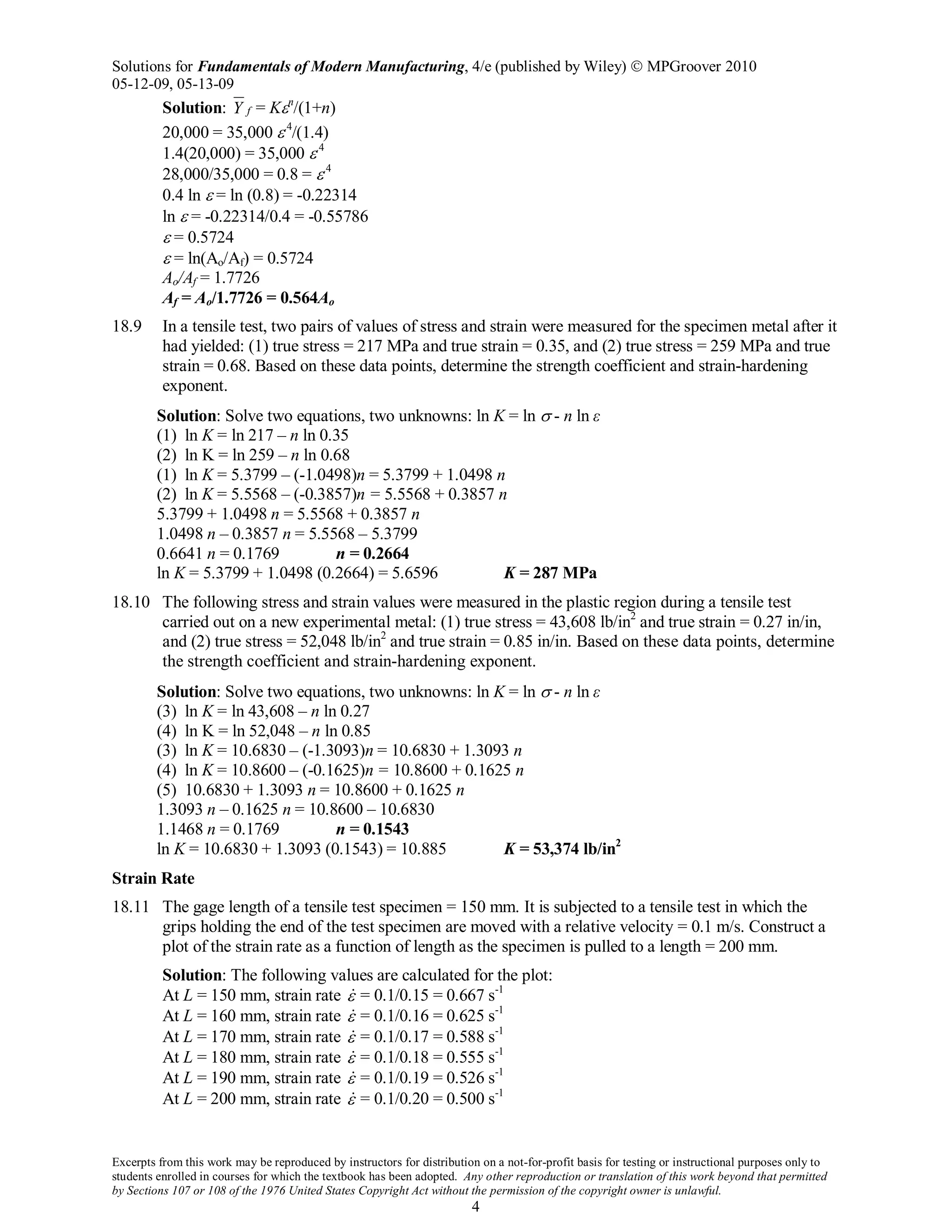 Solutions for Fundamentals of Modern Manufacturing, 4/e (published by Wiley)  MPGroover 2010
05-12-09, 05-13-09
Excerpts from this work may be reproduced by instructors for distribution on a not-for-profit basis for testing or instructional purposes only to
students enrolled in courses for which the textbook has been adopted. Any other reproduction or translation of this work beyond that permitted
by Sections 107 or 108 of the 1976 United States Copyright Act without the permission of the copyright owner is unlawful.
4
Solution: fY = Kεn
/(1+n)
20,000 = 35,000 ε.4
/(1.4)
1.4(20,000) = 35,000 ε.4
28,000/35,000 = 0.8 = ε.4
0.4 ln ε = ln (0.8) = -0.22314
ln ε = -0.22314/0.4 = -0.55786
ε = 0.5724
ε = ln(Ao/Af) = 0.5724
Ao/Af = 1.7726
Af = Ao/1.7726 = 0.564Ao
18.9 In a tensile test, two pairs of values of stress and strain were measured for the specimen metal after it
had yielded: (1) true stress = 217 MPa and true strain = 0.35, and (2) true stress = 259 MPa and true
strain = 0.68. Based on these data points, determine the strength coefficient and strain-hardening
exponent.
Solution: Solve two equations, two unknowns: ln K = ln σ - n ln ε
(1) ln K = ln 217 – n ln 0.35
(2) ln K = ln 259 – n ln 0.68
(1) ln K = 5.3799 – (-1.0498)n = 5.3799 + 1.0498 n
(2) ln K = 5.5568 – (-0.3857)n = 5.5568 + 0.3857 n
5.3799 + 1.0498 n = 5.5568 + 0.3857 n
1.0498 n – 0.3857 n = 5.5568 – 5.3799
0.6641 n = 0.1769 n = 0.2664
ln K = 5.3799 + 1.0498 (0.2664) = 5.6596 K = 287 MPa
18.10 The following stress and strain values were measured in the plastic region during a tensile test
carried out on a new experimental metal: (1) true stress = 43,608 lb/in2
and true strain = 0.27 in/in,
and (2) true stress = 52,048 lb/in2
and true strain = 0.85 in/in. Based on these data points, determine
the strength coefficient and strain-hardening exponent.
Solution: Solve two equations, two unknowns: ln K = ln σ - n ln ε
(3) ln K = ln 43,608 – n ln 0.27
(4) ln K = ln 52,048 – n ln 0.85
(3) ln K = 10.6830 – (-1.3093)n = 10.6830 + 1.3093 n
(4) ln K = 10.8600 – (-0.1625)n = 10.8600 + 0.1625 n
(5) 10.6830 + 1.3093 n = 10.8600 + 0.1625 n
1.3093 n – 0.1625 n = 10.8600 – 10.6830
1.1468 n = 0.1769 n = 0.1543
ln K = 10.6830 + 1.3093 (0.1543) = 10.885 K = 53,374 lb/in2
Strain Rate
18.11 The gage length of a tensile test specimen = 150 mm. It is subjected to a tensile test in which the
grips holding the end of the test specimen are moved with a relative velocity = 0.1 m/s. Construct a
plot of the strain rate as a function of length as the specimen is pulled to a length = 200 mm.
Solution: The following values are calculated for the plot:
At L = 150 mm, strain rate ε = 0.1/0.15 = 0.667 s-1
At L = 160 mm, strain rate ε = 0.1/0.16 = 0.625 s-1
At L = 170 mm, strain rate ε = 0.1/0.17 = 0.588 s-1
At L = 180 mm, strain rate ε = 0.1/0.18 = 0.555 s-1
At L = 190 mm, strain rate ε = 0.1/0.19 = 0.526 s-1
At L = 200 mm, strain rate ε = 0.1/0.20 = 0.500 s-1
 