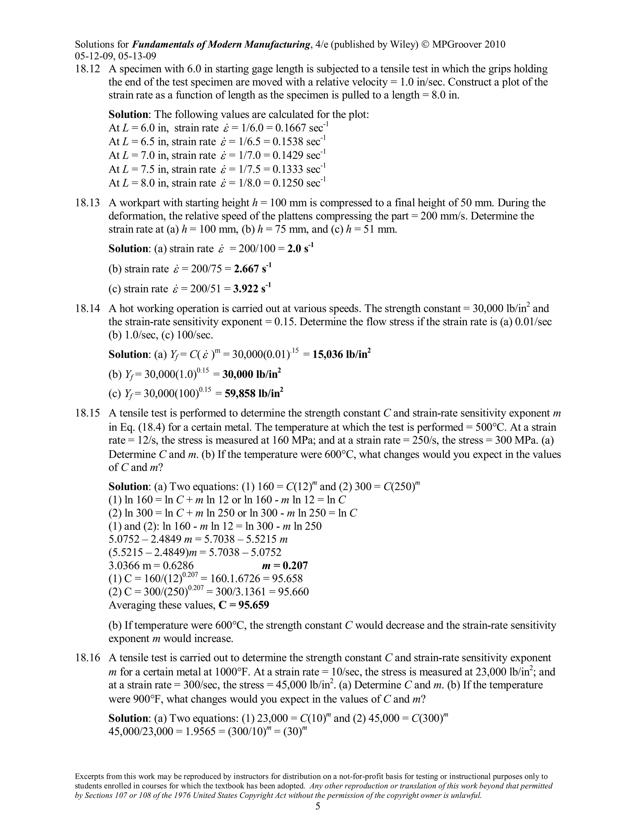 Solutions for Fundamentals of Modern Manufacturing, 4/e (published by Wiley)  MPGroover 2010
05-12-09, 05-13-09
Excerpts from this work may be reproduced by instructors for distribution on a not-for-profit basis for testing or instructional purposes only to
students enrolled in courses for which the textbook has been adopted. Any other reproduction or translation of this work beyond that permitted
by Sections 107 or 108 of the 1976 United States Copyright Act without the permission of the copyright owner is unlawful.
5
18.12 A specimen with 6.0 in starting gage length is subjected to a tensile test in which the grips holding
the end of the test specimen are moved with a relative velocity = 1.0 in/sec. Construct a plot of the
strain rate as a function of length as the specimen is pulled to a length = 8.0 in.
Solution: The following values are calculated for the plot:
At L = 6.0 in, strain rate ε = 1/6.0 = 0.1667 sec-1
At L = 6.5 in, strain rate ε = 1/6.5 = 0.1538 sec-1
At L = 7.0 in, strain rate ε = 1/7.0 = 0.1429 sec-1
At L = 7.5 in, strain rate ε = 1/7.5 = 0.1333 sec-1
At L = 8.0 in, strain rate ε = 1/8.0 = 0.1250 sec-1
18.13 A workpart with starting height h = 100 mm is compressed to a final height of 50 mm. During the
deformation, the relative speed of the plattens compressing the part = 200 mm/s. Determine the
strain rate at (a) h = 100 mm, (b) h = 75 mm, and (c) h = 51 mm.
Solution: (a) strain rate ε = 200/100 = 2.0 s-1
(b) strain rate ε = 200/75 = 2.667 s-1
(c) strain rate ε = 200/51 = 3.922 s-1
18.14 A hot working operation is carried out at various speeds. The strength constant = 30,000 lb/in2
and
the strain-rate sensitivity exponent = 0.15. Determine the flow stress if the strain rate is (a) 0.01/sec
(b) 1.0/sec, (c) 100/sec.
Solution: (a) Yf = C(ε )m
= 30,000(0.01).15
= 15,036 lb/in2
(b) Yf = 30,000(1.0)0.15
= 30,000 lb/in2
(c) Yf = 30,000(100)0.15
= 59,858 lb/in2
18.15 A tensile test is performed to determine the strength constant C and strain-rate sensitivity exponent m
in Eq. (18.4) for a certain metal. The temperature at which the test is performed = 500°C. At a strain
rate = 12/s, the stress is measured at 160 MPa; and at a strain rate = 250/s, the stress = 300 MPa. (a)
Determine C and m. (b) If the temperature were 600°C, what changes would you expect in the values
of C and m?
Solution: (a) Two equations: (1) 160 = C(12)m
and (2) 300 = C(250)m
(1) ln 160 = ln C + m ln 12 or ln 160 - m ln 12 = ln C
(2) ln 300 = ln C + m ln 250 or ln 300 - m ln 250 = ln C
(1) and (2): ln 160 - m ln 12 = ln 300 - m ln 250
5.0752 – 2.4849 m = 5.7038 – 5.5215 m
(5.5215 – 2.4849)m = 5.7038 – 5.0752
3.0366 m = 0.6286 m = 0.207
(1) C = 160/(12)0.207
= 160.1.6726 = 95.658
(2) C = 300/(250)0.207
= 300/3.1361 = 95.660
Averaging these values, C = 95.659
(b) If temperature were 600°C, the strength constant C would decrease and the strain-rate sensitivity
exponent m would increase.
18.16 A tensile test is carried out to determine the strength constant C and strain-rate sensitivity exponent
m for a certain metal at 1000°F. At a strain rate = 10/sec, the stress is measured at 23,000 lb/in2
; and
at a strain rate = 300/sec, the stress = 45,000 lb/in2
. (a) Determine C and m. (b) If the temperature
were 900°F, what changes would you expect in the values of C and m?
Solution: (a) Two equations: (1) 23,000 = C(10)m
and (2) 45,000 = C(300)m
45,000/23,000 = 1.9565 = (300/10)m
= (30)m
 