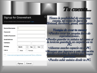 Tu cuenta…Tienes la posibilidad de crear una cuenta, tal como lo haces en Hotmail, facebook, gmail, entre otros.Ventajas de crear tu cuenta:Puedes crear tus propias listas de reproducciones .Puedes guardar tu música tal como si la tuvieras guardada en carpetas en tu PC.  Ahorras mucho espacio en el PC.Siempre que ingreses a esta aplicación puedes escuchar la música que tengas guardada.Puedes subir música desde tu PC.