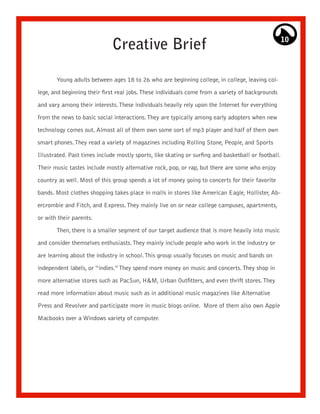 Creative Brief                                                         10




       Young adults between ages 18 to 26 who are beginning college, in college, leaving col-

lege, and beginning their first real jobs. These individuals come from a variety of backgrounds

and vary among their interests. These individuals heavily rely upon the Internet for everything

from the news to basic social interactions. They are typically among early adopters when new

technology comes out. Almost all of them own some sort of mp3 player and half of them own

smart phones. They read a variety of magazines including Rolling Stone, People, and Sports

Illustrated. Past times include mostly sports, like skating or surfing and basketball or football.

Their music tastes include mostly alternative rock, pop, or rap, but there are some who enjoy

country as well. Most of this group spends a lot of money going to concerts for their favorite

bands. Most clothes shopping takes place in malls in stores like American Eagle, Hollister, Ab-

ercrombie and Fitch, and Express. They mainly live on or near college campuses, apartments,

or with their parents.

       Then, there is a smaller segment of our target audience that is more heavily into music

and consider themselves enthusiasts. They mainly include people who work in the industry or

are learning about the industry in school. This group usually focuses on music and bands on

independent labels, or “indies.” They spend more money on music and concerts. They shop in
more alternative stores such as PacSun, H&M, Urban Outfitters, and even thrift stores. They

read more information about music such as in additional music magazines like Alternative

Press and Revolver and participate more in music blogs online. More of them also own Apple

Macbooks over a Windows variety of computer.
 