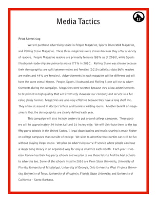 Media Tactics                                                      12




Print Advertising

       We will purchase advertising space in People Magazine, Sports Illustrated Magazine,

and Rolling Stone Magazine. These three magazines were chosen because they offer a variety

of readers. People Magazine readers are primarily females (88% as of 2010), while Sports

Illustrated readership are primarily males (77% in 2010). Rolling Stone was chosen because

their demographics are split between males and females (2010 statistics state 56% readers

are males and 44% are females). Advertisements in each magazine will be different but will

have the same overall theme. People, Sports Illustrated and Rolling Stone will run 6 adver-

tisements during the campaign. Magazines were selected because they allow advertisements

to be printed in high quality that will effectively showcase our company and service in a full

color, glossy format. Magazines are also very effective because they have a long shelf life.

They often sit around in doctors’ offices and business waiting rooms. Another benefit of maga-

zines is that the demographics are clearly defined each year.

       This campaign will also include posters to put around college campuses. These post-

ers will be approximately 24 inches tall and 16 inches wide. We will distribute them to the top

fifty party schools in the United States. Illegal downloading and music sharing is much higher
on college campuses than outside of college. We wish to advertise that parties can still be fun

without playing illegal music. We plan on advertising our VIP service where people can have

a larger song library in an organized way for only a small fee each month. Each year Princ-

eton Review has their top party schools and we plan to use those lists to find the best schools

to advertise too. Some of the schools listed in 2010 are Penn State University, University of

Florida, University of Mississippi, University of Georgia, Ohio University, West Virginia Univer-

sity, University of Texas, University of Wisconsin, Florida State University, and University of

California – Santa Barbara.
 