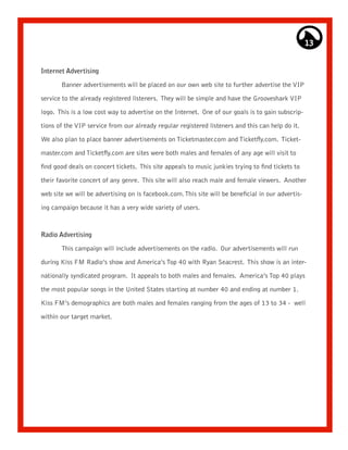 13


Internet Advertising

       Banner advertisements will be placed on our own web site to further advertise the VIP

service to the already registered listeners. They will be simple and have the Grooveshark VIP

logo. This is a low cost way to advertise on the Internet. One of our goals is to gain subscrip-

tions of the VIP service from our already regular registered listeners and this can help do it.

We also plan to place banner advertisements on Ticketmaster.com and Ticketfly.com. Ticket-

master.com and Ticketfly.com are sites were both males and females of any age will visit to
find good deals on concert tickets. This site appeals to music junkies trying to find tickets to

their favorite concert of any genre. This site will also reach male and female viewers. Another

web site we will be advertising on is facebook.com. This site will be beneficial in our advertis-

ing campaign because it has a very wide variety of users.



Radio Advertising

       This campaign will include advertisements on the radio. Our advertisements will run

during Kiss FM Radio’s show and America’s Top 40 with Ryan Seacrest. This show is an inter-

nationally syndicated program. It appeals to both males and females. America’s Top 40 plays
the most popular songs in the United States starting at number 40 and ending at number 1.

Kiss FM’s demographics are both males and females ranging from the ages of 13 to 34 - well

within our target market.
 