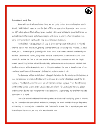 14


Promotional Music Tour

       Along with our traditional advertising, we are going to host a month-long bus tour in

March 2011 that will travel across the state of Florida promoting Grooveshark and increas-

ing VIP subscriptions. Much of our target market, 18-26 year old adults, travel to Florida for

spring break in March and we believe engaging with these people in a fun, interactive, real-

world environment will significantly help accomplish our objectives.

       The Freedom To Groove Tour will stop at prime spring break destinations in Florida
where a DJ will host each event, playing a variety of music and taking song requests. At each

event, the DJ will host prize giveaways and music trivia that contestants can enter to try and

win free Grooveshark T-shirts, sunglasses, and VIP subscriptions. An enthusiastic and char-

ismatic DJ will be the face of the tour and he will encourage conversation with the target

market by utilizing Twitter and YouTube to keep spring breakers up to date and engaged. Our

YouTube channel will ask people to send in videos throughout the tour to show footage of our

events or how they used Grooveshark to have fun on their spring break.

       The bus crew will consist of about 10 people including the DJ, equipment technicians, a

tour manager, and promoters. The tour will begin near Grooveshark headquarters at the Uni-
versity of Florida in Gainesville where we will hold an event on campus. From there the crew

will travel to Tampa, Miami, and Ft. Lauderdale. In Miami, Ft. Lauderdale, Daytona Beach,

and Panama City, the crew will promote on the beach in a large tent by day and then move to

a club or bar at night.

       This tour is constructed to consistently reflect Grooveshark’s company goals of improv-

ing the connection between people and music; changing the music industry in ways they seem

so unwilling to consider, and to have fun. The Freedom To Groove Tour is a pilot program and

depending on its success, we may plan a nationwide tour.
 
