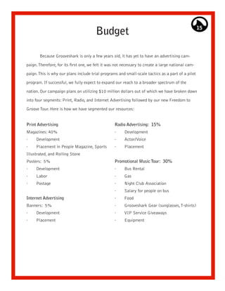 Budget                                                      15




       Because Grooveshark is only a few years old, it has yet to have an advertising cam-

paign. Therefore, for its first one, we felt it was not necessary to create a large national cam-

paign. This is why our plans include trial programs and small-scale tactics as a part of a pilot

program. If successful, we fully expect to expand our reach to a broader spectrum of the

nation. Our campaign plans on utilizing $10 million dollars out of which we have broken down

into four segments: Print, Radio, and Internet Advertising followed by our new Freedom to

Groove Tour. Here is how we have segmented our resources:


Print Advertising                                  Radio Advertising: 15%
Magazines: 40%                                     ·    Development
·    Development                                   ·    Actor/Voice
·    Placement in People Magazine, Sports          ·    Placement
Illustrated, and Rolling Stone
Posters: 5%                                        Promotional Music Tour: 30%
·    Development                                   ·    Bus Rental
·    Labor                                         ·    Gas
·    Postage                                       ·    Night Club Association
                                                   ·    Salary for people on bus
Internet Advertising                               ·    Food
Banners: 5%                                        ·    Grooveshark Gear (sunglasses, T-shirts)
·    Development                                   ·    VIP Service Giveaways
·    Placement                                     ·    Equipment
 