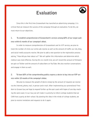 Evaluation                                                    16




       Since this is the first time Grooveshark has launched an advertising campaign, it is

critical that we measure the success of the campaign through an evaluation. To do this, we

must return to our objectives.



1.      To establish comprehension of Grooveshark’s services among 60% of our target audi-

ence within 6 months of our campaign’s debut.

       In order to measure comprehension of Grooveshark and its VIP service, we plan to

track the number of clicks our online ads receive as well as the amount of traffic our site, blog,

and social media accounts receive. We plan to add a new question to the registration process

asking, “How did you hear about us?” We will gather this information and determine which

medium was most effective. During this six month trial, we will record the amount of followers

we gain on Twitter and the amount of subscribers on YouTube. We also monitor conversations

and engage in them as well.



2.     To have 60% of the comprehending publics express a desire to buy into our VIP ser-

vice within 10 months of the campaign’s debut.
       We plan to measure the growth of desire simply by the amount of requests we receive

via the Internet, phone, mail, in person and e-mail. After implementing our promotional Free-

dom to Groove tour, we hope to expand further up the east coast with hopes of one day reach-

ing the west coast. In our tour, we will make it a priority to inform college students that we

CAN host a party at their school. By planting this idea in the minds of college students, we

plan to receive invitations and requests to do it again.
 