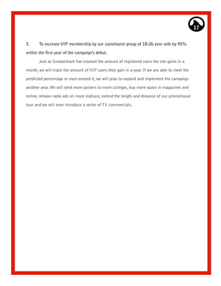 17


3.     To increase VIP membership by our constituent group of 18-26 year olds by 45%

within the first year of the campaign’s debut.

       Just as Grooveshark has tracked the amount of registered users the site gains in a

month, we will track the amount of VIP users they gain in a year. If we are able to meet the

predicted percentage or even exceed it, we will plan to expand and implement the campaign

another year. We will send more posters to more colleges, buy more space in magazines and

online, release radio ads on more stations, extend the length and distance of our promotional
tour and we will even introduce a series of TV commercials.
 