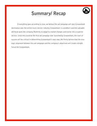 Summary/ Recap                                                            18




       If everything goes according to plan, we believe this ad campaign will give Grooveshark

dominance over the online music service industry. Grooveshark is a platform and this valuable

attribute gives the company flexibility to adapt to market changes and evolve into a superior

service. Since this could be the first ad campaign ever launched by Grooveshark, the level of

success will be critical in determining Grooveshark’s next step. We firmly believe that the stra-

tegic alignment between this ad campaign and the company’s objectives will create a bright
future for Grooveshark.
 