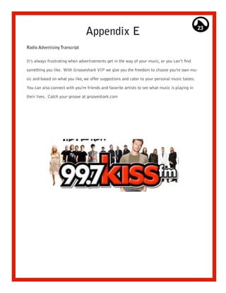 Appendix E                                                     23


Radio Advertising Transcript


It’s always frustrating when advertisements get in the way of your music, or you can’t find

something you like. With Grooveshark VIP we give you the freedom to choose you’re own mu-

sic and based on what you like, we offer suggestions and cater to your personal music tastes.

You can also connect with you’re friends and favorite artists to see what music is playing in

their lives. Catch your groove at grooveshark.com
 