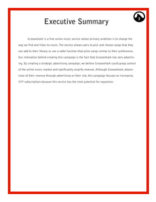 3
                     Executive Summary

       Grooveshark is a free online music service whose primary ambition is to change the

way we find and listen to music. The service allows users to pick and choose songs that they

can add to their library or use a radio function that picks songs similar to their preferences.

Our motivation behind creating this campaign is the fact that Grooveshark has zero advertis-

ing. By creating a strategic advertising campaign, we believe Grooveshark could grasp control

of the online music market and significantly amplify revenue. Although Grooveshark attains

most of their revenue through advertising on their site, this campaign focuses on increasing

VIP subscriptions because this service has the most potential for expansion.
 