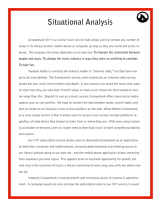 4
                        Situational Analysis

          Grooveshark VIP is an online music service that allows users to stream any number of

songs in its library to their mobile device or computer as long as they are connected to the In-

ternet. The company lists three objectives on its web site: To improve the connection between

people and music. To change the music industry in ways they seem so unwilling to consider.

To have fun.

          Pandora Radio is currently the industry leader in “Internet radio,” but that term has

yet to be truly defined. The Grooveshark service, while technically an Internet radio service,

allows the user much more freedom and depth. A user cannot only select the music they want

to listen too; they can view their friend’s tastes or have music chosen for them based on simi-

lar songs they like. Beyond its role as a music service, Grooveshark offers some social media

aspects such as user profiles. We hope to connect the dots between bands, record labels, and

fans to create an all-inclusive music service platform on the web. What defines Grooveshark

as a truly unique service is that it allows users to access music across multiple platforms re-

gardless of what device they choose to listen from or where they are. With every song instant-

ly accessible on-demand, users no longer need to download music to have complete portability

and control.
          Our VIP subscription service allows users to download Grooveshark as an application

on both their computer and mobile phones, removing advertisements and allowing access to

our library without going to our web site - and the mobile phone application allows streaming

from anywhere you have signal. This appears to be an excellent opportunity for growth, the

next step in the evolution of music; a library consisting of every song, ever, with you where ever

you go.

          However, Grooveshark’s most persistent and increasing source of revenue is advertise-

ment. A campaign would not only increase the subscription sales to our VIP service, it would
 