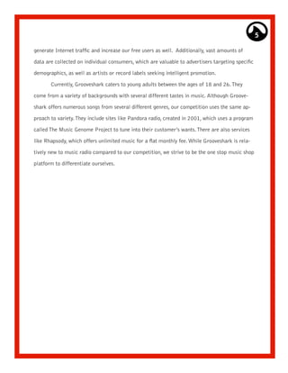 5

generate Internet traffic and increase our free users as well. Additionally, vast amounts of

data are collected on individual consumers, which are valuable to advertisers targeting specific

demographics, as well as artists or record labels seeking intelligent promotion.

       Currently, Grooveshark caters to young adults between the ages of 18 and 26. They

come from a variety of backgrounds with several different tastes in music. Although Groove-

shark offers numerous songs from several different genres, our competition uses the same ap-

proach to variety. They include sites like Pandora radio, created in 2001, which uses a program

called The Music Genome Project to tune into their customer’s wants. There are also services
like Rhapsody, which offers unlimited music for a flat monthly fee. While Grooveshark is rela-

tively new to music radio compared to our competition, we strive to be the one stop music shop

platform to differentiate ourselves.
 