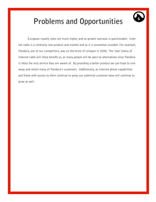 Problems and Opportunities
                                                                                                   6




       European royalty rates are much higher, and so growth overseas is questionable. Inter-

net radio is a relatively new product and market and so it is somewhat unstable. For example,

Pandora, one of our competitors, was on the brink of collapse in 2008. The ‘new’ status of

Internet radio will likely benefit us, as many people will be open to alternatives since Pandora

is likely the only service they are aware of. By providing a better product we can hope to lure

away and retain many of Pandora’s customers. Additionally, as Internet phone capabilities

and those with access to them continue to grow, our potential customer base will continue to

grow as well.
 