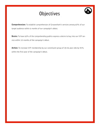8
                                   Objectives

Comprehension: To establish comprehension of Grooveshark’s services among 60% of our

target audience within 6 months of our campaign’s debut.



Desire: To have 60% of the comprehending publics express a desire to buy into our VIP ser-

vice within 10 months of the campaign’s debut.



Action: To increase VIP membership by our constituent group of 18-26 year olds by 45%

within the first year of the campaign’s debut.
 