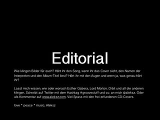 Editorial
Wie klingen Bilder für euch? Hört ihr den Song, wenn ihr das Cover sieht, den Namen der
Interpreten und den Album-Titel liest? Hört ihr mit den Augen und wenn ja, was genau hört
ihr?

Lasst mich wissen, wie oder wonach Esther Gabera, Lord Morton, Orbit und all die anderen
klingen. Schreibt auf Twitter mit dem Hashtag #groovestuff und cc: an mich @aleksz. Oder
als Kommentar auf www.aleksz.com. Viel Spass mit den frei erfundenen CD-Covers.

love * peace * music, Aleksz
 