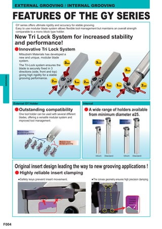 EXTERNAL GROOVING / INTERNAL GROOVING


           FEATURES OF THE GY SERIES
            GY series offers ultimate rigidity and accuracy for stable grooving.
            Easy to use modular blade system allows flexible tool management but maintains an overall strength
            comparable to a mono block type holder.

           New Tri Lock System for increased stability
           and performance!
           a Innovative Tri Lock System
               Mitsubishi Materials has developed a
               new and unique, modular blade
               system.
                                                         3Lock                               3Lock
               The Tri-Lock system ensures the
               blade is securely fixed in 3
               directions (side, front and top)                                                                                3Lock
               giving high rigidity for a stable
GROOVING




               grooving performance.
                                           2Lock                       1 Lock   2Lock
                                                                                                          1 Lock     1 Lock                      2Lock




           External GY Holder                                                   Internal

           a Outstanding compatibility                                          a A wide range of holders available
               One tool holder can be used with several different                       from minimum diameter ø25.
               blades, offering a versatile modular system and
               improved tool management.                                                   Mono block                    Modular
                                                                                           type                          blade type



              Modular blade
              for external grooving




                                                   Modular blade
                                                   for face grooving




                                                                                             (Short)    (Standard)            (Short)   (Standard)




           Original insert design leading the way to new grooving applications !
            a Highly reliable insert clamping
              ●Safety keys prevent insert movement.                                      ●The convex geometry ensures high precision clamping.




                                                                                                                                    Convex
                                                                                                                                    contact
                                                                                                                                    face




F004
 