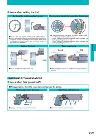 a Notes when setting the tool
        Setting the cutting edge height                                  When intertering the wall of groove and the Modular blade


                                            +                                                                                     +

                                            –                                                                   –

                                                                          aIf interference occurs even when the correct blade is used,
 aSet the cutting edge height to ±0.1mm parallel to the central axis.       the cutting edge height could be incorrect.
 aCutting edge centre height check should be done by traverse                 When interference occurs on the inner side of the blade, the
   machining towards the centre with a very small depth of cut                cutting edge height is set too high.
   and ensure that an even surface and no material remains at                 When interference occurs on the outer side of the blade, the
   the centre point afterwards.                                               cutting edge height is set too low.




                                                                                                                                               GROOVING
                      Setting the tool                                                        Tool overhang
                                                                                        Good                                   NG
                                                                           0.5–1.0mm                                  >1.0mm




                           Parallel                           Parallel




 aSet the insert parallel to the central axis.                            aWhen setting the tool, ensure that the overhang is as short as
                                                                            possible.




 MACHINING RECOMMENDATIONS
a Notes when face grooving (1)

 aAlways machine from the outer diameter towards the centre.
              Machining narrow grooves                                                  Machining wide grooves




                                        z                                                                c       x       z
                                       x
                                       c

 aPlunging in several passes is recommended.                             aCross feed machining is recommended.




                                                                                                                                             F075
 