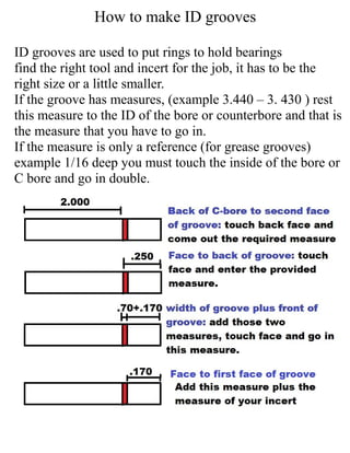 How to make ID grooves
ID grooves are used to put rings to hold bearings
find the right tool and incert for the job, it has to be the
right size or a little smaller.
If the groove has measures, (example 3.440 – 3. 430 ) rest
this measure to the ID of the bore or counterbore and that is
the measure that you have to go in.
If the measure is only a reference (for grease grooves)
example 1/16 deep you must touch the inside of the bore or
C bore and go in double.
 